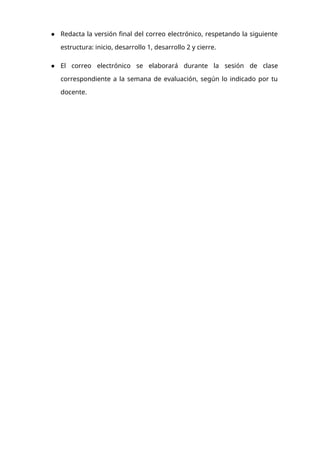 ● Redacta la versión final del correo electrónico, respetando la siguiente
estructura: inicio, desarrollo 1, desarrollo 2 y cierre.
● El correo electrónico se elaborará durante la sesión de clase
correspondiente a la semana de evaluación, según lo indicado por tu
docente.
 