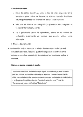 4. Recomendaciones
● Antes de realizar tu entrega, utiliza la lista de cotejo disponible en la
plataforma para revisar tu documento; además, consulta la rúbrica
adjunta para conocer los criterios con los que serás evaluado.
● Haz uso del manual de ortografía y gramática para asegurar la
corrección formal de tu escrito.
● En la plataforma virtual de aprendizaje, dentro de la semana de
evaluación, encontrarás un ejemplo que puedes utilizar como
referencia.
5. Criterios de evaluación
A continuación, podrás encontrar la rúbrica de evaluación con la que será
evaluada la actividad. Recuerda que también puedes encontrarla en la
plataforma virtual de aprendizaje. Asegúrate de leerla antes de realizar la
actividad.
A tomar en cuenta en caso de plagio:
“Todo acto de copiar, intentarlo o dejar copiar, durante una prueba, examen,
práctica, trabajo o cualquier asignación académica, usando tanto el medio
físico como el electrónico, se encuentra normado en el Reglamento de Estudios
y el Reglamento de Disciplina del Estudiante vigentes en el Portal de
Transparencia y/o en el Portal del Estudiante”
 