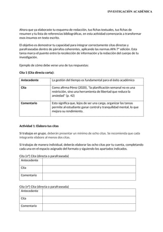 INVESTIGACIÓN ACADÉMICA
Ahora que ya elaboraste tu esquema de redacción, tus fichas textuales, tus fichas de
resumen y tu lista de referencias bibliográficas, en esta actividad comenzarás a transformar
esos insumos en texto escrito.
El objetivo es demostrar tu capacidad para integrar correctamente citas directas y
parafraseadas dentro de párrafos coherentes, aplicando las normas APA 7ª edición. Esta
tarea marca el puente entre la recolección de información y la redacción del cuerpo de tu
investigación.
Ejemplo de cómo debe verse una de tus respuestas:
Cita 1 (Cita directa corta):
Antecedente La gestión del tiempo es fundamental para el éxito académico
Cita Como afirma Pérez (2020), "la planificación semanal no es una
restricción, sino una herramienta de libertad que reduce la
ansiedad" (p. 42)
Comentario Esto significa que, lejos de ser una carga, organizar las tareas
permite al estudiante ganar control y tranquilidad mental, lo que
mejora su rendimiento.
Actividad 1: Elabora tus citas
Si trabajas en grupo, deberán presentar un mínimo de ocho citas. Se recomienda que cada
integrante elabore al menos dos citas.
Si trabajas de manera individual, deberás elaborar las ocho citas por tu cuenta, completando
cada una en el espacio asignado del formato y siguiendo los apartados indicados.
Cita (n°) Cita (directa o parafraseada)
Antecedente
Cita
Comentario
Cita (n°) Cita (directa o parafraseada)
Antecedente
Cita
Comentario
 