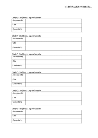 INVESTIGACIÓN ACADÉMICA
Cita (n°) Cita (directa o parafraseada)
Antecedente
Cita
Comentario
Cita (n°) Cita (directa o parafraseada)
Antecedente
Cita
Comentario
Cita (n°) Cita (directa o parafraseada)
Antecedente
Cita
Comentario
Cita (n°) Cita (directa o parafraseada)
Antecedente
Cita
Comentario
Cita (n°) Cita (directa o parafraseada)
Antecedente
Cita
Comentario
Cita (n°) Cita (directa o parafraseada)
Antecedente
Cita
Comentario
 