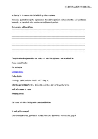 INVESTIGACIÓN ACADÉMICA
Actividad 2: Presentación de la bibliografía completa
Recuerda que la bibliografía a presentar debe corresponder exclusivamente a las fuentes de
las cuales se extrajo la información para elaborar tus citas.
Referencias bibliográficas:
………………………………………………………………………………………………………………………………………………………
………………………………………………………………………………………………………………………………………………………
………………………………………………………………………………………………………………………………………………………
………………………………………………………………………………………………………………………………………………………
………………………………………………………………………………………………………………………………………………………
………………………………………………………………………………………………………………………………………………………
………………………………………………………………………………………………………………………………………………………
………………………………………………………………………………………………………………………………………………………
📝 Repasamos lo aprendido: Del texto a la idea: integrando citas académicas
Tarea no calificada•
Por entregar
Entregar tarea
Fecha límite
Domingo, 14 de junio de 2026 a las 23:59 p.m.
Intentos permitidosTendrás 1 intento permitido para entregar tu tarea.
Indicaciones de la tarea
¡Practiquemos!
Del texto a la idea: integrando citas académicas
1. Indicación general:
Esta tarea es flexible, por lo que puedes realizarla de manera individual o grupal.
 