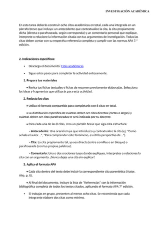 INVESTIGACIÓN ACADÉMICA
En esta tarea deberás construir ocho citas académicas en total, cada una integrada en un
párrafo breve que incluya: un antecedente que contextualice la cita, la cita propiamente
dicha (directa o parafraseada, según corresponda) y un comentario personal que explique,
interprete o relacione la información citada con tus argumentos de investigación. Todas las
citas deben contar con su respectiva referencia completa y cumplir con las normas APA 7.ª
edición.
2. Indicaciones específicas:
 Descarga el documento: Citas académicas
 Sigue estos pasos para completar la actividad exitosamente:
1. Prepara tus materiales
• Revisa tus fichas textuales y fichas de resumen previamente elaboradas. Selecciona
las ideas y fragmentos que utilizarás para esta actividad.
2. Redacta las citas
• Utiliza el formato compartido para completarlo con 8 citas en total.
• La distribución específica de cuántas deben ser citas directas (cortas o largas) y
cuántas deben ser citas parafraseadas te será indicada por tu docente.
• Para cada una de las 8 citas, crea un párrafo breve que siga esta estructura:
- Antecedente: Una oración tuya que introduzca y contextualice la cita (ej: "Como
señala el autor...", "Para comprender este fenómeno, es útil la perspectiva de...").
- Cita: La cita propiamente tal, ya sea directa (entre comillas o en bloque) o
parafraseada (con tus propias palabras).
- Comentario: Una o dos oraciones tuyas donde expliques, interpretes o relaciones la
cita con un argumento. ¡Nunca dejes una cita sin explicar!
3. Aplica el formato APA
• Cada cita dentro del texto debe incluir la correspondiente cita parentética (Autor,
Año, p. X).
• Al final del documento, incluye la lista de "Referencias" con la información
bibliográfica completa de todos los textos citados, aplicando el formato APA 7ª edición.
 Si trabajas en grupo, presenten al menos ocho citas. Se recomienda que cada
integrante elabore dos citas como mínimo.
 