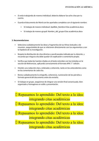 INVESTIGACIÓN ACADÉMICA
 Si estás trabajando de manera individual, deberás elaborar las ocho citas por tu
cuenta.
 Guarda el documento de Word con los apartados completos con el siguiente nombre:
 Si trabajas de manera individual: Apellido_Nombre-Citas académicas.docx
 Si trabajas de manera grupal: Nombre_del_grupo-Citas académicas.docx
3. Recomendaciones
 Selecciona cuidadosamente las ideas y fragmentos de tus fichas textuales y de
resumen, asegurándote de que se relacionen directamente con tus argumentos y con
la hipótesis de tu investigación.
 Respeta la distribución de citas directas y parafraseadas indicada por tu docente, y
recuerda que ninguna cita debe quedar sin explicación o comentario propio.
 Verifica que todas las fuentes citadas en el texto coincidan con las incluidas en la
sección de Referencias, aplicando correctamente el formato APA 7.ª edición.
 Mantén una redacción clara, ordenada y coherente, tanto en los antecedentes como
en los comentarios de cada cita.
 Revisa cuidadosamente la ortografía, coherencia, numeración de los párrafos y
formato general del documento antes de enviarlo.
 Si trabajas en grupo, asegúrense de integrar una versión final consensuada, bien
organizada y homogénea en estilo y presentación.
📝 Repasamos lo aprendido: Del texto a la idea:
integrando citas académicas
📝 Repasamos lo aprendido: Del texto a la idea:
integrando citas académicas
📝 Repasamos lo aprendido: Del texto a la idea:
integrando citas académicas
📝 Repasamos lo aprendido: Del texto a la idea:
integrando citas académicas
 