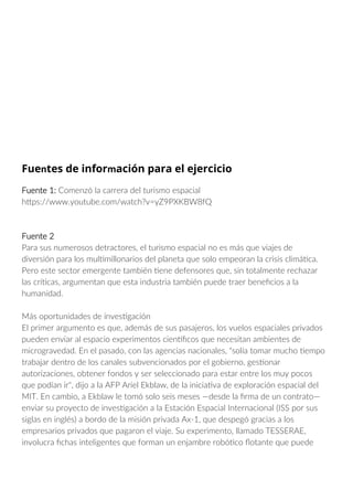 Fuentes de información para el ejercicio
Fuente 1: Comenzó la carrera del turismo espacial
https://www.youtube.com/watch?v=yZ9PXKBW8fQ
Fuente 2
Para sus numerosos detractores, el turismo espacial no es más que viajes de
diversión para los multimillonarios del planeta que solo empeoran la crisis climática.
Pero este sector emergente también tiene defensores que, sin totalmente rechazar
las críticas, argumentan que esta industria también puede traer beneficios a la
humanidad.
Más oportunidades de investigación
El primer argumento es que, además de sus pasajeros, los vuelos espaciales privados
pueden enviar al espacio experimentos científicos que necesitan ambientes de
microgravedad. En el pasado, con las agencias nacionales, "solía tomar mucho tiempo
trabajar dentro de los canales subvencionados por el gobierno, gestionar
autorizaciones, obtener fondos y ser seleccionado para estar entre los muy pocos
que podían ir", dijo a la AFP Ariel Ekblaw, de la iniciativa de exploración espacial del
MIT. En cambio, a Ekblaw le tomó solo seis meses —desde la firma de un contrato—
enviar su proyecto de investigación a la Estación Espacial Internacional (ISS por sus
siglas en inglés) a bordo de la misión privada Ax-1, que despegó gracias a los
empresarios privados que pagaron el viaje. Su experimento, llamado TESSERAE,
involucra fichas inteligentes que forman un enjambre robótico flotante que puede
 