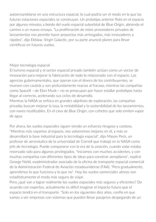 autoensamblarse en una estructura espacial, lo cual podría ser el modo en la que las
futuras estaciones espaciales se construyan. Un prototipo anterior flotó en el espacio
por algunos minutos a bordo del vuelo espacial suborbital de Blue Origin, abriendo el
camino a un nuevo ensayo. "La proliferación de estos proveedores privados de
lanzamientos nos permite hacer proyectos más arriesgados, más innovadores y
rápidos", dijo Ekblaw. Virgin Galactic, por su parte anunció planes para llevar
científicos en futuros vuelos.
Mejor tecnología espacial
El turismo espacial y el sector espacial privado también actúan como un vector de
innovación para mejorar la fabricación de todo lo relacionado con el espacio. Las
agencias gubernamentales, que operan con el dinero de los contribuyentes, se
mueven con cautela y son profundamente reacias al fracaso, mientras las compañías
como SpaceX —de Elon Musk— no se preocupan por hacer estallar prototipos hasta
llegar al correcto, acelerando sus ciclos de desarrollo.
Mientras la NASA se enfoca en grandes objetivos de exploración, las compañías
privadas buscan mejorar la tasa, la rentabilidad y la sostenibilidad de los lanzamientos,
con naves reutilizables. En el caso de Blue Origin, con cohetes que solo emiten vapor
de agua.
Por ahora, los vuelos espaciales siguen siendo un esfuerzo riesgoso y costoso.
"Mientras más vayamos al espacio, nos volveremos mejores en él, y más se
desarrollará la base industrial para la tecnología espacial", dijo Mason Peck, un
profesor de aeronáutica de la universidad de Cornell que trabajó en la NASA como
jefe de tecnología. Puede compararse con la era de la aviación, cuando volar estaba
reservado solo para algunos privilegiados. "Iniciamos con muchos accidentes, y con
muchas compañías con diferentes tipos de ideas para construir aeroplanos", explicó
George Nield, exadministrador asociado de la oficina de transporte espacial comercial
de la Administración Federal de Aviación estadounidense (FAA). "Pero gradualmente,
aprendimos lo que funciona y lo que no". Hoy los vuelos comerciales aéreos son
estadísticamente el modo más seguro de viajar.
Pero ¿qué van a lograr realmente los vuelos espaciales más seguros y eficientes? De
acuerdo con expertos, actualmente es difícil imaginar el impacto futuro que el
espacio tendrá en el transporte. "Solo en los siguientes diez años, confío en que
vamos a ver empresas con sistemas que pueden llevar pasajeros despegando de un
 