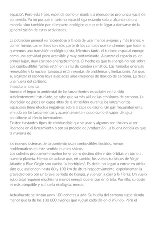 espacio”. Pero esta frase, repetida como un mantra, a menudo se pronuncia vacía de
contenido. Ya no porque el turismo espacial siga estando solo al alcance de una
minoría, sino también por el impacto ecológico que puede llegar a derivarse de la
generalización de estas actividades.
La población general va haciéndose a la idea de usar menos aviones y más trenes; y
comer menos carne. Esos son solo parte de los cambios que tendremos que hacer si
queremos una transición ecológica justa. Mientras tanto, el turismo espacial emerge
como una actividad poco accesible y muy contaminante. Alcanzar el espacio es, en
primer lugar, muy costoso energéticamente. El hecho es que la energía no nos sobra.
Los combustibles fósiles están en la raíz del cambio climático. Las llamadas energías
renovables y la nuclear tampoco están exentas de problemas y limitaciones. Así que,
sí, alcanzar el espacio lleva asociadas unas emisiones de dióxido de carbono. Es decir,
una huella del carbono.
Impacto ambiental
Aunque el impacto ambiental de los lanzamientos espaciales no ha sido
suficientemente estudiado, se sabe que va más allá de las emisiones de carbono. La
liberación de gases en capas altas de la atmósfera durante los lanzamientos
espaciales tiene efectos negativos sobre la capa de ozono. Un gas frecuentemente
emitido en los lanzamientos y aparentemente inocuo como el vapor de agua
contribuye al efecto invernadero.
Existen bastantes tipos de combustible que se usan y algunos son tóxicos al ser
liberados en el lanzamiento o por su proceso de producción. La buena noticia es que
la mayoría de
los nuevos sistemas de lanzamiento usan combustibles líquidos, menos
problemáticos en este sentido que los sólidos.
Los cohetes propiamente suelen tener como destino diferentes órbitas en torno a
nuestro planeta. Hemos de aclarar que, en cambio, los vuelos turísticos de Virgin
Atlantic y Blue Origin son vuelos “suborbitales”. Es decir, no llegan a entrar en órbita,
sino que ascienden hasta 80 y 100 km de altura respectivamente, experimentan la
gravedad cero por un breve período de tiempo, y vuelven a caer a la Tierra. Un vuelo
suborbital requiere muchísima menos energía que entrar en órbita. Por ello, su coste
es más asequible y su huella ecológica, menor.
Actualmente se lanzan unos 100 cohetes al año. Su huella del carbono sigue siendo
menor que la de los 100 000 aviones que vuelan cada día en el mundo. Pero el
 