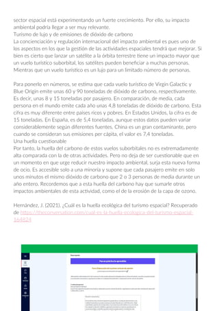 sector espacial está experimentando un fuerte crecimiento. Por ello, su impacto
ambiental podría llegar a ser muy relevante.
Turismo de lujo y de emisiones de dióxido de carbono
La concienciación y regulación internacional del impacto ambiental es pues uno de
los aspectos en los que la gestión de las actividades espaciales tendrá que mejorar. Si
bien es cierto que lanzar un satélite a la órbita terrestre tiene un impacto mayor que
un vuelo turístico suborbital, los satélites pueden beneficiar a muchas personas.
Mientras que un vuelo turístico es un lujo para un limitado número de personas.
Para ponerlo en números, se estima que cada vuelo turístico de Virgin Galactic y
Blue Origin emite unas 60 y 90 toneladas de dióxido de carbono, respectivamente.
Es decir, unas 8 y 15 toneladas por pasajero. En comparación, de media, cada
persona en el mundo emite cada año unas 4,8 toneladas de dióxido de carbono. Esta
cifra es muy diferente entre países ricos y pobres. En Estados Unidos, la cifra es de
15 toneladas. En España, es de 5,4 toneladas, aunque estos datos pueden variar
considerablemente según diferentes fuentes. China es un gran contaminante, pero
cuando se consideran sus emisiones per cápita, el valor es 7,4 toneladas.
Una huella cuestionable
Por tanto, la huella del carbono de estos vuelos suborbitales no es extremadamente
alta comparada con la de otras actividades. Pero no deja de ser cuestionable que en
un momento en que urge reducir nuestro impacto ambiental, surja esta nueva forma
de ocio. Es accesible solo a una minoría y supone que cada pasajero emite en solo
unos minutos el mismo dióxido de carbono que 2 o 3 personas de media durante un
año entero. Recordemos que a esta huella del carbono hay que sumarle otros
impactos ambientales de esta actividad, como el de la erosión de la capa de ozono.
Hernández, J. (2021). ¿Cuál es la huella ecológica del turismo espacial? Recuperado
de https://theconversation.com/cual-es-la-huella-ecologica-del-turismo-espacial-
164824
 