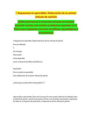 📝 Repasamos lo aprendido: Elaboración de tu primer
artículo de opinión
¿Debe priorizarse la inversión privada en turismo
espacial cuando aún existen problemas urgentes en la
Tierra que requieren recursos científicos, tecnológicos y
económicos?
📝 Repasamos lo aprendido: Elaboración de tu primer artículo de opinión
Foro no calificado
•
Por entregar
Información
Fecha disponible
Lunes, 15 de junio de 2026 a las 00:06 a.m.
Descripción
Pon en práctica lo aprendido
Foro: Elaboración de tu primer artículo de opinión
¿Listo/a para una discusión enriquecedora? 🚀
¡Bienvenidos y bienvenidas al foro de la semana! En esta ocasión aplicarás lo trabajado sobre
el artículo de opinión: asumirás una postura frente a una situación comunicativa, organizarás
tus ideas en un esquema de producción y redactarás tu primer artículo de opinión.
 