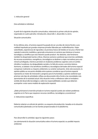 1. Indicación general
Esta actividad es individual.
A partir de la siguiente situación comunicativa, redactarás tu primer artículo de opinión,
organizado en cuatro párrafos: introducción, desarrollo 1, desarrollo 2 y cierre.
Situación comunicativa
En los últimos años, el turismo espacial ha pasado de ser una idea de ciencia ficción a una
realidad impulsada por grandes empresas privadas lideradas por multimillonarios. Viajes
suborbitales, experiencias de ingravidez y la promesa futura de hoteles en la Luna o Marte han
captado la atención mediática y generado entusiasmo en sectores que destacan el avance
tecnológico y científico que esta industria puede producir. No obstante, este fenómeno
también ha despertado fuertes críticas. Diversos sectores cuestionan que enormes cantidades
de recursos económicos, energéticos y tecnológicos se destinen a viajes recreativos para una
minoría privilegiada, mientras persisten en el planeta problemas urgentes como el cambio
climático, la pobreza, las desigualdades sociales y la falta de acceso a servicios básicos.
Asimismo, se debate si los beneficios científicos y tecnológicos derivados del turismo espacial
compensan realmente su impacto ambiental y su carácter excluyente. Ante este escenario, la
opinión pública se encuentra dividida entre quienes consideran que el turismo espacial
representa un motor de innovación y progreso para la humanidad, y quienes sostienen que
priorizar este tipo de actividades refleja una desconexión ética frente a las necesidades más
apremiantes de la sociedad actual. Esta situación invita a reflexionar sobre el verdadero
sentido del desarrollo tecnológico y sobre las responsabilidades sociales que deberían
acompañar a este nuevo modelo de exploración espacial.
¿Debe priorizarse la inversión privada en turismo espacial cuando aún existen problemas
urgentes en la Tierra que requieren recursos científicos, tecnológicos y económicos?
2. Indicaciones específicas
Deberás redactar un artículo de opinión y su esquema de producción, basados en la situación
comunicativa planteada y en las fuentes proporcionadas en la plataforma.
Para desarrollar la actividad, sigue los siguientes pasos:
Lee atentamente la situación comunicativa sobre el turismo espacial y su posible impacto
ambiental.
 