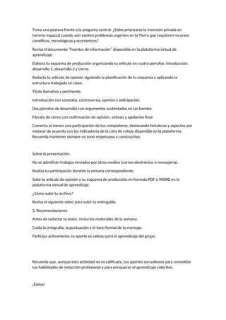Toma una postura frente a la pregunta central: ¿Debe priorizarse la inversión privada en
turismo espacial cuando aún existen problemas urgentes en la Tierra que requieren recursos
científicos, tecnológicos y económicos?
Revisa el documento “Fuentes de información” disponible en la plataforma virtual de
aprendizaje.
Elabora tu esquema de producción organizando tu artículo en cuatro párrafos: introducción,
desarrollo 1, desarrollo 2 y cierre.
Redacta tu artículo de opinión siguiendo la planificación de tu esquema y aplicando la
estructura trabajada en clase:
Título llamativo y pertinente.
Introducción con contexto, controversia, opinión y anticipación.
Dos párrafos de desarrollo con argumentos sustentados en las fuentes.
Párrafo de cierre con reafirmación de opinión, síntesis y apelación final.
Comenta al menos una participación de tus compañeros, destacando fortalezas y aspectos por
mejorar de acuerdo con los indicadores de la Lista de cotejo disponible en la plataforma.
Recuerda mantener siempre un tono respetuoso y constructivo.
Sobre la presentación:
No se admitirán trabajos enviados por otros medios (correo electrónico o mensajería).
Realiza tu participación durante la semana correspondiente.
Sube tu artículo de opinión y su esquema de producción en formato PDF o WORD en la
plataforma virtual de aprendizaje.
¿Cómo subir tu archivo?
Revisa el siguiente video para subir tu entregable.
3. Recomendaciones
Antes de redactar tu texto, revisa los materiales de la semana.
Cuida la ortografía, la puntuación y el tono formal de tu mensaje.
Participa activamente; tu aporte es valioso para el aprendizaje del grupo.
Recuerda que, aunque esta actividad no es calificada, tus aportes son valiosos para consolidar
tus habilidades de redacción profesional y para enriquecer el aprendizaje colectivo.
¡Éxitos!
 