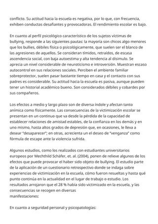conflicto. Su actitud hacia la escuela es negativa, por lo que, con frecuencia,
exhiben conductas desafiantes y provocadoras. El rendimiento escolar es bajo.
En cuanto al perfil psicológico característico de los sujetos víctimas de
bullying, responde a las siguientes pautas: la mayoría son chicos algo menores
que los bullies, débiles física o psicológicamente, que suelen ser el blanco de
las agresiones de aquellos. Se consideran tímidos, retraídos, de escasa
ascendencia social, con baja autoestima y alta tendencia al disimulo. Se
aprecia un nivel considerable de neuroticismo e introversión. Muestran escaso
autocontrol en sus relaciones sociales. Perciben el ambiente familiar
sobreprotector, suelen pasar bastante tiempo en casa y el contacto con sus
padres es considerable. Su actitud hacia la escuela es pasiva, aunque pueden
tener un historial académico bueno. Son considerados débiles y cobardes por
sus compañeros.
Los efectos a medio y largo plazo son de diversa índole y afectan tanto
anímica como físicamente. Las consecuencias de la victimización escolar se
presentan en un continuo que va desde la pérdida de la capacidad de
establecer relaciones de amistad estables, de la confianza en los demás y en
uno mismo, hasta altos grados de depresión que, en ocasiones, le lleva a
desear “desaparecer”; en otras, acrecienta un el deseo de “venganza” como
fórmula de escape ante la violencia sufrida.
Algunos estudios, como los realizados con estudiantes universitarios
europeos por Mechthild Schäfer, et. al. (2004), ponen de relieve algunos de los
efectos que puede provocar el haber sido objeto de bullying. El estudio parte
de la aplicación de un cuestionario retrospectivo donde se indaga sobre
experiencias de victimización en la escuela, cómo fueron resueltas y hasta qué
punto continúa en la actualidad en el lugar de trabajo o estudio. Los
resultados arrojaron que el 28 % había sido victimizado en la escuela, y las
consecuencias se recogen en diversas
manifestaciones:
En cuanto a seguridad personal y psicopatologías:
 