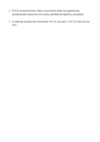  El 5 % reconoció tener ideas recurrentes sobre las agresiones,
produciendo trastornos de sueño, pérdida de apetito y ansiedad.
 La idea de suicidio fue recurrente: 9 % “sí, una vez”; 13 % “sí, más de una
vez”.
 