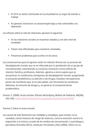  El 23 % se siente victimizado en la actualidad en su lugar de estudio o
trabajo
 En general, mostraron un autoconcepto bajo y más vulnerables a la
depresión.
Los efectos sobre la vida de relaciones apuntan lo siguiente:
 En las relaciones sociales se muestran aislados y con alto nivel de
ansiedad.
 Tienen más dificultades para mantener amistades.
 Presentan problemas para confiar en los otros.
Las consecuencias para el agresor están en relación directa con su proceso de
desadaptación escolar que se ve reforzado por la aprobación de un grupo de
incondicionales, extendiendo su conducta antisocial a otras esferas de
relación: familia y profesores. Además, aglutina a otros sujetos que se
encuentran en condiciones semejantes de desadaptación escolar, propiciando
la actuación predelictiva y la adicción a las drogas. Estudios retrospectivos
ponen de manifiesto que, en la vida adulta, son frecuentes las conductas
delictivas, el consumo de drogas y, en general, el comportamiento
problemático.
Cerezo, F. (2008). Acoso escolar: Efectos del bullying. Boletín de Pediatría, 48(206),
353–358. https://boletindepediatria.org/boletin/article/view/684/620
Fuente 2: Sobre el acoso escolar
Las causas de este fenómeno son múltiples y complejas, pues existen, en la
sociedad, ciertos factores de riesgo de violencia, como la exclusión social o la
exposición a la misma a través de los medios de comunicación. La psicóloga y
periodista Senovilla (2012), citada por Fernández y Ruiz (2009), refiere en su
 