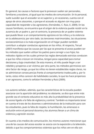 En general, las causas o factores que lo provocan suelen ser personales,
familiares y escolares, al igual que los medios de comunicación. En lo personal,
suele suceder que el acosador se ve superior y, en ocasiones, cuenta con el
apoyo de otros atacantes, o porque el acosado es alguien con muy poca
capacidad de responder a las agresiones. (Fernández, C. Ruiz, E. 2009). En las
causas familiares, se encuentra que el origen de la violencia puede residir en la
ausencia de un padre o, por el contrario, la presencia de un padre violento
que puede llevar a un comportamiento agresivo en los niños y a la violencia
en la adolescencia; por otro lado, las tensiones matrimoniales, las situaciones
socioeconómicas o la mala organización en el hogar pueden también
contribuir a adoptar conductas agresivas en los niños. Al respecto, Teruel
(2007) manifiesta que las causas por las que se presenta el acoso pueden ser
los métodos que suelen utilizar los padres para corregir a sus hijos; los
métodos rígidos en los cuales priman las reglas demasiado estrictas conducen
a que los niños crezcan sin iniciativa, tengan poca capacidad para tomar
decisiones y baja creatividad. De esta manera, el niño puede llegar a ser
rebelde y propenso a ser víctima; por otra parte, los métodos permisivos son
otro factor de riesgo, ya que los niños no tienen establecidas reglas claras, no
se administran consecuencias frente al comportamiento inadecuado y, por lo
tanto, estos niños carecen de habilidades sociales, lo que los hace propensos
a ser agresores, como lo señalan Fernández y Ruiz (2009).
Los autores señalan, además, que las características de la escuela pueden
asociarse con la aparición del problema; no obstante, se dice que entre más
grande sea el contexto educativo es más alta la probabilidad de la presencia
de acoso ligado a la falta de vigilancia y control. También es importante tener
en cuenta el trato de los docentes o administrativos de la institución para con
los estudiantes, pues la falta de respeto, la humillación, las amenazas o
exclusión entre el personal docente y los alumnos llevan a un clima de
violencia y agresión escolar.
En cuanto a los medios de comunicación, los mismos autores mencionan que
una de las causas del acoso escolar se asocia con la exposición a la televisión,
debido a que los comportamientos violentos que los niños ven en ella son
 