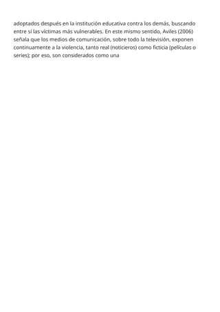 adoptados después en la institución educativa contra los demás, buscando
entre sí las víctimas más vulnerables. En este mismo sentido, Aviles (2006)
señala que los medios de comunicación, sobre todo la televisión, exponen
continuamente a la violencia, tanto real (noticieros) como ficticia (películas o
series); por eso, son considerados como una
 