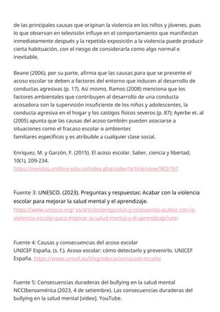 de las principales causas que originan la violencia en los niños y jóvenes, pues
lo que observan en televisión influye en el comportamiento que manifiestan
inmediatamente después y la repetida exposición a la violencia puede producir
cierta habituación, con el riesgo de considerarla como algo normal e
inevitable.
Beane (2006), por su parte, afirma que las causas para que se presente el
acoso escolar se deben a factores del entorno que inducen al desarrollo de
conductas agresivas (p. 17). Así mismo, Ramos (2008) menciona que los
factores ambientales que contribuyen al desarrollo de una conducta
acosadora son la supervisión insuficiente de los niños y adolescentes, la
conducta agresiva en el hogar y los castigos físicos severos (p. 87); Ayerbe et. al
(2005) apunta que las causas del acoso también pueden asociarse a
situaciones como el fracaso escolar o ambientes
familiares específicos y es atribuible a cualquier clase social.
Enríquez, M. y Garzón, F. (2015). El acoso escolar. Saber, ciencia y libertad,
10(1), 209-234.
https://revistas.unilibre.edu.co/index.php/saber/article/view/983/767
Fuente 3: UNESCO. (2023). Preguntas y respuestas: Acabar con la violencia
escolar para mejorar la salud mental y el aprendizaje.
https://www.unesco.org/ es/articles/preguntas-y-respuestas-acabar-con-la-
violencia-escolar-para-mejorar-la-salud-mental-y-el-aprendizaje?utm
Fuente 4: Causas y consecuencias del acoso escolar
UNICEF España. (s. f.). Acoso escolar: cómo detectarlo y prevenirlo. UNICEF
España. https://www.unicef.es/blog/educacion/acoso-escolar
Fuente 5: Consecuencias duraderas del bullying en la salud mental
NCCIberoamérica (2023, 4 de setiembre). Las consecuencias duraderas del
bullying en la salud mental [video]. YouTube.
 