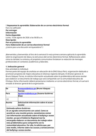 📝 Repasamos lo aprendido: Elaboración de un correo electrónico formal
Foro no calificado•
Por entregar
Información
Fecha disponible
Lunes, 10 de agosto de 2026 a las 06:00 a.m.
Descripción
Pon en práctica lo aprendido
Foro: Elaboración de un correo electrónico formal
¿Listo/a para una discusión enriquecedora? 🚀
¡Bienvenidos y bienvenidas al foro de la semana! En esta primera semana aplicarás lo aprendido
sobre la organización de ideas y la estructura del correo electrónico formal. Reflexionarás sobre
cómo la claridad, la cortesía y el propósito comunicativo fortalecen la redacción de mensajes
profesionales en contextos académicos y laborales.
1. Indicación general
Esta actividad es individual.
Formas parte del equipo de analistas en educación de la ONG Educa Perú, organización dedicada a
promover proyectos de mejora educativa en diversas regiones del país. El director general, Sr.
Bruno Vásquez Torres, te solicita información actualizada sobre la problemática del acoso escolar
para elaborar un documento de trabajo que será compartido con la comunidad educativa de
Chiclayo. Dicha información deberá presentarse mediante un correo electrónico formal, el cual será
enviado al director general de la organización.
De bvasquez@educa.pe [Bruno Vásquez
Torres]
Para sgutierrez@educa.pe [Susana Gutiérrez
Díaz]
CC
Asunto Solicitud de información sobre el acoso
escolar
Estimada señora Gutiérrez:
Es un agrado comunicarme con usted. Como se
acordó en una reunión previa, necesitamos contar
con información actualizada sobre el bullying o acoso
escolar, ya que el Gobierno Regional nos ha
encargado elaborar un documento de trabajo sobre
esta problemática para compartirlo con la
comunidad educativa. Por ello, le solicito que, por
este medio, informe sobre las causas y consecuencias
del bullying o acoso escolar.
 