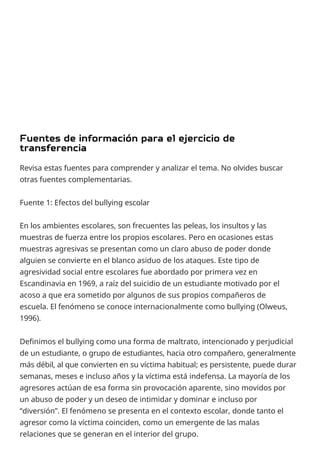 Revisa estas fuentes para comprender y analizar el tema. No olvides buscar
otras fuentes complementarias.
Fuente 1: Efectos del bullying escolar
En los ambientes escolares, son frecuentes las peleas, los insultos y las
muestras de fuerza entre los propios escolares. Pero en ocasiones estas
muestras agresivas se presentan como un claro abuso de poder donde
alguien se convierte en el blanco asiduo de los ataques. Este tipo de
agresividad social entre escolares fue abordado por primera vez en
Escandinavia en 1969, a raíz del suicidio de un estudiante motivado por el
acoso a que era sometido por algunos de sus propios compañeros de
escuela. El fenómeno se conoce internacionalmente como bullying (Olweus,
1996).
Definimos el bullying como una forma de maltrato, intencionado y perjudicial
de un estudiante, o grupo de estudiantes, hacia otro compañero, generalmente
más débil, al que convierten en su víctima habitual; es persistente, puede durar
semanas, meses e incluso años y la víctima está indefensa. La mayoría de los
agresores actúan de esa forma sin provocación aparente, sino movidos por
un abuso de poder y un deseo de intimidar y dominar e incluso por
“diversión”. El fenómeno se presenta en el contexto escolar, donde tanto el
agresor como la víctima coinciden, como un emergente de las malas
relaciones que se generan en el interior del grupo.
 