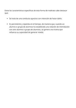 Entre las características específicas de esta forma de maltrato cabe destacar
que:
 Se trata de una conducta agresiva con intención de hacer daño.
 Es persistente y repetida en el tiempo, de manera que, cuando un
alumno o grupo de alumnos ha establecido una relación de intimidación
con otro alumno o grupo de alumnos, se genera una trama que
refuerza su capacidad de generar miedo.
 