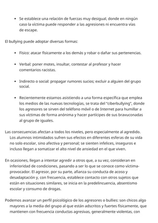  Se establece una relación de fuerzas muy desigual, donde en ningún
caso la víctima puede responder a las agresiones ni encuentra vías
de escape.
El bullying puede adoptar diversas formas:
 Físico: atacar físicamente a los demás y robar o dañar sus pertenencias.
 Verbal: poner motes, insultar, contestar al profesor y hacer
comentarios racistas.
 Indirecto o social: propagar rumores sucios; excluir a alguien del grupo
social.
 Recientemente estamos asistiendo a una forma específica que emplea
los medios de las nuevas tecnologías, se trata del “ciberbullying”, donde
los agresores se sirven del teléfono móvil o de Internet para humillar a
sus víctimas de forma anónima y hacer partícipes de sus bravuconadas
al grupo de iguales.
Las consecuencias afectan a todos los niveles, pero especialmente al agredido.
Los alumnos intimidados sufren sus efectos en diferentes esferas de su vida
no solo escolar, sino afectiva y personal; se sienten infelices, inseguros e
incluso llegan a somatizar el alto nivel de ansiedad en el que viven.
En ocasiones, llegan a intentar agredir a otros que, a su vez, consideran en
inferioridad de condiciones, pasando a ser lo que se conoce como víctima-
provocador. El agresor, por su parte, afianza su conducta de acoso y
desadaptación y, con frecuencia, establece contacto con otros sujetos que
están en situaciones similares, se inicia en la predelincuencia, absentismo
escolar y consumo de drogas.
Podemos avanzar un perfil psicológico de los agresores o bullies: son chicos algo
mayores a la media del grupo al que están adscritos y fuertes físicamente, que
mantienen con frecuencia conductas agresivas, generalmente violentas, con
 