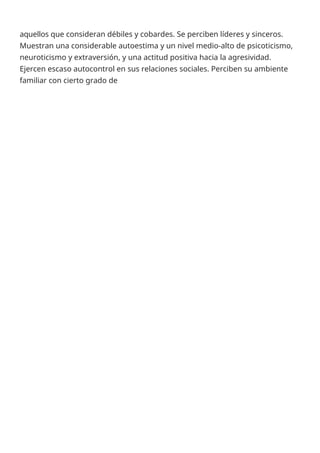 aquellos que consideran débiles y cobardes. Se perciben líderes y sinceros.
Muestran una considerable autoestima y un nivel medio-alto de psicoticismo,
neuroticismo y extraversión, y una actitud positiva hacia la agresividad.
Ejercen escaso autocontrol en sus relaciones sociales. Perciben su ambiente
familiar con cierto grado de
 