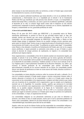 pleno manejo ni una total autonomía sobre sus territorios, es decir el Estado sigue conservando
la titularidad de los recursos y la de los bosques.
En cuanto al aspecto ambiental manifiestan que tienen derecho a vivir en un ambiente libre de
contaminación, y efectivamente esto se ve respaldado por el artículo 2 de la Constitución
Política del Perú que manifiesta que toda persona tiene derecho a la paz, a la tranquilidad, al
disfrute del tiempo libre y al descanso, así como a gozar de un ambiente equilibrado y adecuado
al desarrollo de su vida. La minería ilegal atenta contra todo lo dispuesto en este artículo
constitucional, rompiendo la relación equilibrada que sostenían con su entorno, depredando sus
bosques y contaminando sus ríos, generando problemas de salud.
A favor de la actividad minera
Romo (25 de junio del 2017) señala que ODECOAC y la comunidad nativa de Shaim
manifiestan abiertamente su postura en favor de una actividad minera legal, su Apu, por
ejemplo, declara que descarta que esto ocurra refiriéndose a las dragas en el caso de su
comunidad o de otra comunidad integrante de ODECOAC. Según indica, a Shaim no han
entrado dragas porque el reglamento interno de ese pueblo consigna severas sanciones para
quien opere en minería ilegal. Insiste en que su organización apoya la formalización minera y el
reconocimiento del Estado a esta actividad. “La población no quiere nada ilegal”. Comunidades
como Shaim se han alineado a la política de formalización del Estado, pero esto no les asegura
menos problemas si siguen pensando su autonomía como plena, ya que el Estado es quien
retiene la decisión de otorgar permisos de explotación, no importa si la comunidad tiene
preferencia por alguna empresa.
Estas organizaciones y comunidades a favor de la minería cuentan con mecanismos legales, por
ejemplo, el artículo 4 de la ley 26505 que manifiesta que las tierras agrícolas del territorio
nacional y de las comunidades nativas pueden ser utilizadas para promover la inversión privada
en el desarrollo de actividades económicas. También cuentan a su favor con el artículo 18 de la
Ley Orgánica para el Aprovechamiento Sostenible de los Recursos Naturales, Ley 26821, que
reconoce el derecho preferente de las comunidades para realizar actividades de
aprovechamiento sostenible de los recursos naturales de sus tierras, las comunidades pueden
ejercer este derecho de preferencia en tanto no exista reserva del Estado, derechos exclusivos o
excluyentes de terceros.
Las comunidades no tienen derechos exclusivos sobre los recursos del suelo y subsuelo. En el
caso de la minería artesanal el Estado puede otorgar a terceras concesiones mineras sobre el
entorno adyacente al territorio de las comunidades, es decir es el Estado quien otorga las
concesiones no las comunidades ni las organizaciones, cualquier actividad extractiva que cuente
solo con el permiso de la comunidad o de la organización y que no cumpla con la legislación
nacional cae en la ilegalidad. En resumidas cuentas, aquellos que promueven la actividad
minera en sus territorios sean organizaciones como ODECOAC o comunidades nativas como
Shaim, no se pueden amparar únicamente en la figura de la “autonomía”, pues ni la
Constitución Política del Perú, ni el Convenio 169 de la OIT se lo reconocen plenamente,
además que según la normativa peruana es el Estado quien otorga los permisos de explotación,
no las comunidades, ni Apus, ni organizaciones de base.
Las comunidades indígenas no son plenamente autónomas ya que estas no delimitan su
territorio, esto último lo hace el estado peruano, motivo por el cual se presentan problemas de
límites entre comunidades, además de una lenta titulación que somete a las comunidades a una
vulnerabilidad legal, haciéndolos presa fácil de las actividades
ilegales; sobre esto una de las últimas luchas que han emprendido las comunidades indígenas y
las organizaciones de base es el reconocimiento de la integralidad de su territorio, pues como
 