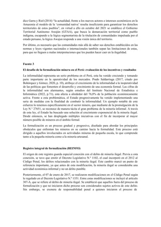 dice Garra y Riol (2014) “la actualidad, frente a los nuevos actores e intereses económicos en la
Amazonia el modelo de la ‘comunidad nativa’ resulta insuficiente para garantizar los derechos
territoriales de estos pueblos”, en virtud a ello en octubre del 2021 se establece el Gobierno
Territorial Autónomo Awajún (GTAA), que busca la demarcación territorial como pueblo
indígena, escapando a la lógica segmentarista de la titulación de comunidades impulsada por el
estado peruano, la lógica Awajun responde a una visión única del territorio.
Por último, es necesario que las comunidades más allá de saber sus derechos establecidos en las
normas y leyes vigentes nacionales o internacionales también sepan las limitaciones de estas,
para que no lleguen a malas interpretaciones que los pueden hacer caer en la ilegalidad.
Fuente 3
El desafío de la formalización minera en el Perú: evaluación de los incentivos y resultados
La informalidad representa un serio problema en el Perú, esta ha venido creciendo y tomando
parte importante en la operatividad de los mercados. Prado Saldarriaga (2017, citado por
Bohórquez y Gómez, 2020, p. 10), atribuye el crecimiento de la informalidad a la inoperatividad
de las políticas que fomenten el desarrollo y crecimiento de una economía formal. Las cifras de
la informalidad son alarmantes, según estudios del Instituto Nacional de Estadística e
Informática (2022, p.71), esta afecta a alrededor del 76,8% de la población económicamente
activa. Frente a esta problemática, el Estado progresivamente ha venido implementando una
serie de medidas con la finalidad de combatir la informalidad. Un ejemplo notable de este
esfuerzo lo tenemos específicamente en el sector minero, que mediante de la promulgación de la
Ley N.° 27651, se reconoce de manera tácita el gran problema de la minería informal. A través
de esta ley, el Estado ha buscado una solución al crecimiento exponencial de la minería ilegal.
Desde entonces, se han desplegado múltiples iniciativas con el fin de incorporar al mayor
número posible de mineros en el ámbito formal.
La formalización es un proceso gradual y progresivo, diseñado para abordar los principales
obstáculos que enfrentan los mineros en su camino hacia la formalidad. Este proceso está
dirigido a aquellos involucrados en actividades mineras de pequeña escala, lo que comprende
tanto a la pequeña minería como a la minería artesanal.
Registro integral de formalización (REINFO)
El origen de este registro guarda especial conexión con el delito de minería ilegal. Previa a esta
conexión, se tuvo que emitir el Decreto Legislativo N.º 1102, el cual incorporó en el 2012 al
Código Penal, los delitos relacionados con la minería ilegal. Este cambio marcó un punto de
referencia importante, ya que antes de esta modificación, la minería ilegal se consideraba una
actividad económica informal y no un delito punible.
Posteriormente, el 07 de enero de 2017, se realizaron modificaciones en el Código Penal según
lo regulado en el Decreto Legislativo N.º 1351. Entre estas modificaciones se incluyó al artículo
307-A, que se refiere al delito de minería ilegal. Se estableció que aquellos fuera del proceso de
formalización y que no iniciaron dicho proceso son considerados sujetos activos de este delito.
Sin embargo, se exonera de responsabilidad penal a quienes iniciaron el proceso de
 