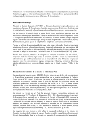 formalización y se inscribieron en el Reinfo, así como a aquellos que comenzaron el proceso de
formalización, pero no obtuvieron la autorización final o el reinicio de sus operaciones debido a
negligencia de los funcionarios a cargo del proceso de formalización.
Minería Informal e Ilegal
Mediante el Decreto Legislativo N.º 1105, se delinean claramente los procedimientos a ser
seguidos en el proceso de formalización. Además, se proporcionan definiciones distintivas para
la minería ilegal y la minería informal, destacando notables diferencias entre ambas categorías.
En este contexto, la minería ilegal se puede definir como aquella que opera en áreas no
autorizadas, utiliza equipos prohibidos o carece de la debida declaración de compromiso, lo que
la excluye de la posibilidad de formalizarse. Por otro lado, el minero informal, aunque comparte
algunas similitudes con el minero ilegal, trabaja en áreas no prohibidas y ha iniciado el proceso
de formalización, con la opción de completarlo si cumple con los requisitos establecidos.
Aunque se advierta de una sustancial diferencia entre minero informal e ilegal, es importante
señalar que el minero informal también opera sin cumplir plenamente con los requisitos del
marco legal, lo que resulta en daños ambientales, afectando los derechos de otros ciudadanos y
poniendo en peligro su propia salud. (Sociedad Peruana de Derecho Ambiental [SPDA], 2014)
Resulta más adecuado referirse a la categoría de "minería no formal". De esta manera,
abarcamos tanto la minería ilegal como la informal, dejando a salvo las especificidades
administrativas que establecen diferencias con la minería formal. Estas diferencias comprenden
aspectos como los procedimientos legales, obligaciones tributarias, normativas laborales,
trámites administrativos y responsabilidades sociales que el Estado requiere. (Valdés et al.,
2019)
El impacto socioeconómico de la minería no formal en el Perú
De acuerdo con el anuario minero del 2022, el sector minero es uno de los más importantes en
el desarrollo de la economía peruana, destacándose por su notable contribución al Producto
Bruto Interno (PBI) a través de diversas vías como la balanza comercial y las inversiones
nacionales y extranjeras. Además, resalta la posición destacada de Perú como uno de los
principales productores mundiales de minerales. De hecho, en el 2022, el sector minero
representó el 8.3% del PBI nacional y contribuyó con el 58.9% de las exportaciones peruanas,
así como el 10.8% de la inversión privada total y una participación significativa en la inversión
extranjera directa. (Ministerio de Energía y Minas, 2023)
La minería no formal en el Perú ha generado ingresos sustanciales, estimados en
aproximadamente 15,777 millones de dólares entre 2003 y 2014. Estos ingresos provienen tanto
de la producción no registrada por el Ministerio de Energía y Minas (MINEM) como de la
producción informal registrada. Este volumen de producción no formal representa una parte
considerable del mercado aurífero del país y ha tenido un impacto significativo en la economía
nacional. Sin embargo, esta actividad también ha resultado en una considerable evasión
tributaria, estimada entre 520.6 y 1,741.8 millones de dólares en el mismo periodo, lo que
equivale a un promedio anual de entre 43.4 y 145.1 millones de dólares. (p. 41-43)
La magnitud de estos montos no sólo refleja la capacidad productiva de los mineros no
formales, sino también la pérdida de ingresos fiscales esenciales para el desarrollo económico
del país. La recaudación fiscal se ve afectada, por la evasión de impuestos debilita la capacidad
 
