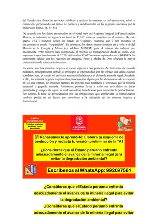 del Estado para financiar servicios públicos y realizar inversiones en infraestructura, salud y
educación, perpetuando así ciclos de pobreza y subdesarrollo en las regiones afectadas por la
minería no formal. (p. 45-48)
De acuerdo con los datos presentados en el portal web del Registro Integral de Formalización
Minera, actualmente se registra un total de 87,267 mineros inscritos en el sistema. De este
grupo, 16,216 mineros tienen un estado de "vigente", mientras que 71,051 mineros se
encuentran en estado "suspendido". En contraste, los datos proporcionados en el sitio web del
Ministerio de Energía y Minas (en adelante MINEM) para el mismo año indican que
únicamente 1,940 mineros han completado el proceso de formalización desde su inicio, esto
representa aproximadamente el 2.22% del total de 87,627 mineros registrados en el REINFO. Es
importante señalar que las regiones de Arequipa, Puno y Madre de Dios albergan la mayor
concentración de mineros informales.
En suma, muchos mineros ilegales evitaron ingresar a los procesos de formalización cuando
pudieron, principalmente debido al principio de oportunidad que les ofrece una salida cuando
son detectados, evitando así enfrentar responsabilidades por el delito de minería ilegal. Anudado
a ello, los mineros ilegales no presentan preocupación alguna por las dimensiones de extracción
en las que operan, no teniendo reparos en explotar más hectáreas y toneladas que la minería
artesanal o pequeña minería. Asimismo, podrían llevar a cabo sus actividades en áreas
prohibidas y cuerpos de agua, lo cual consideran beneficioso para aumentar la productividad.
Por último, la falta de preocupación por las obligaciones que conllevaría la formalización
también podría ser un factor que contribuye a la reticencia de los mineros ilegales a
formalizarse.
¿Consideras que el Estado peruano enfrenta
adecuadamente el avance de la minería ilegal para evitar
la degradación ambiental?
¿Consideras que el Estado peruano enfrenta
adecuadamente el avance de la minería ilegal para evitar
 