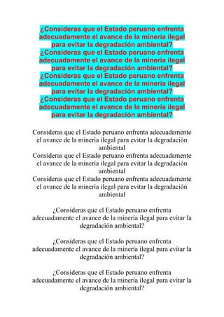 ¿Consideras que el Estado peruano enfrenta
adecuadamente el avance de la minería ilegal
para evitar la degradación ambiental?
¿Consideras que el Estado peruano enfrenta
adecuadamente el avance de la minería ilegal
para evitar la degradación ambiental?
¿Consideras que el Estado peruano enfrenta
adecuadamente el avance de la minería ilegal
para evitar la degradación ambiental?
¿Consideras que el Estado peruano enfrenta
adecuadamente el avance de la minería ilegal
para evitar la degradación ambiental?
Consideras que el Estado peruano enfrenta adecuadamente
el avance de la minería ilegal para evitar la degradación
ambiental
Consideras que el Estado peruano enfrenta adecuadamente
el avance de la minería ilegal para evitar la degradación
ambiental
Consideras que el Estado peruano enfrenta adecuadamente
el avance de la minería ilegal para evitar la degradación
ambiental
¿Consideras que el Estado peruano enfrenta
adecuadamente el avance de la minería ilegal para evitar la
degradación ambiental?
¿Consideras que el Estado peruano enfrenta
adecuadamente el avance de la minería ilegal para evitar la
degradación ambiental?
¿Consideras que el Estado peruano enfrenta
adecuadamente el avance de la minería ilegal para evitar la
degradación ambiental?
 