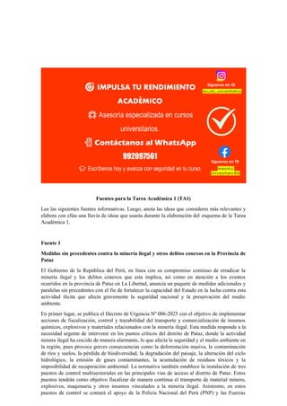 Fuentes para la Tarea Académica 1 (TA1)
Lee las siguientes fuentes informativas. Luego, anota las ideas que consideres más relevantes y
elabora con ellas una lluvia de ideas que usarás durante la elaboración del esquema de la Tarea
Académica 1.
Fuente 1
Medidas sin precedentes contra la minería ilegal y otros delitos conexos en la Provincia de
Pataz
El Gobierno de la República del Perú, en línea con su compromiso continuo de erradicar la
minería ilegal y los delitos conexos que esta implica, así como en atención a los eventos
ocurridos en la provincia de Pataz en La Libertad, anuncia un paquete de medidas adicionales y
paralelas sin precedentes con el fin de fortalecer la capacidad del Estado en la lucha contra esta
actividad ilícita que afecta gravemente la seguridad nacional y la preservación del medio
ambiente.
En primer lugar, se publica el Decreto de Urgencia Nº 006-2025 con el objetivo de implementar
acciones de fiscalización, control y trazabilidad del transporte y comercialización de insumos
químicos, explosivos y materiales relacionados con la minería ilegal. Esta medida responde a la
necesidad urgente de intervenir en los puntos críticos del distrito de Pataz, donde la actividad
minera ilegal ha crecido de manera alarmante, lo que afecta la seguridad y el medio ambiente en
la región, pues provoca graves consecuencias como la deforestación masiva, la contaminación
de ríos y suelos, la pérdida de biodiversidad, la degradación del paisaje, la alteración del ciclo
hidrológico, la emisión de gases contaminantes, la acumulación de residuos tóxicos y la
imposibilidad de recuperación ambiental. La normativa también establece la instalación de tres
puestos de control multisectoriales en las principales vías de acceso al distrito de Pataz. Estos
puestos tendrán como objetivo fiscalizar de manera continua el transporte de material minero,
explosivos, maquinaria y otros insumos vinculados a la minería ilegal. Asimismo, en estos
puestos de control se contará el apoyo de la Policía Nacional del Perú (PNP) y las Fuerzas
 