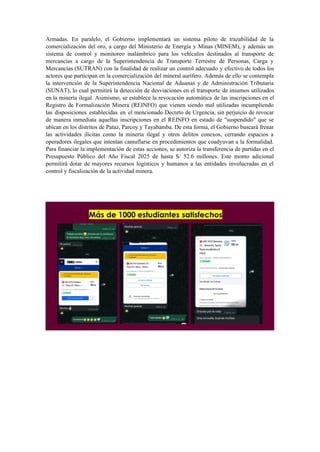 Armadas. En paralelo, el Gobierno implementará un sistema piloto de trazabilidad de la
comercialización del oro, a cargo del Ministerio de Energía y Minas (MINEM), y además un
sistema de control y monitoreo inalámbrico para los vehículos destinados al transporte de
mercancías a cargo de la Superintendencia de Transporte Terrestre de Personas, Carga y
Mercancías (SUTRAN) con la finalidad de realizar un control adecuado y efectivo de todos los
actores que participan en la comercialización del mineral aurífero. Además de ello se contempla
la intervención de la Superintendencia Nacional de Aduanas y de Administración Tributaria
(SUNAT), lo cual permitirá la detección de desviaciones en el transporte de insumos utilizados
en la minería ilegal. Asimismo, se establece la revocación automática de las inscripciones en el
Registro de Formalización Minera (REINFO) que vienen siendo mal utilizadas incumpliendo
las disposiciones establecidas en el mencionado Decreto de Urgencia, sin perjuicio de revocar
de manera inmediata aquellas inscripciones en el REINFO en estado de "suspendido" que se
ubican en los distritos de Pataz, Parcoy y Tayabamba. De esta forma, el Gobierno buscará frenar
las actividades ilícitas como la minería ilegal y otros delitos conexos, cerrando espacios a
operadores ilegales que intentan camuflarse en procedimientos que coadyuvan a la formalidad.
Para financiar la implementación de estas acciones, se autoriza la transferencia de partidas en el
Presupuesto Público del Año Fiscal 2025 de hasta S/ 52.6 millones. Este monto adicional
permitirá dotar de mayores recursos logísticos y humanos a las entidades involucradas en el
control y fiscalización de la actividad minera.
 
