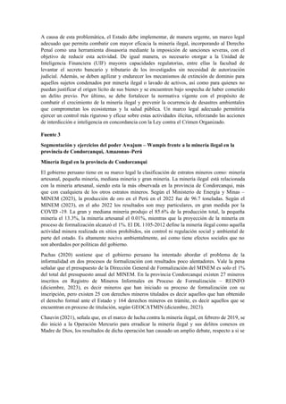 A causa de esta problemática, el Estado debe implementar, de manera urgente, un marco legal
adecuado que permita combatir con mayor eficacia la minería ilegal, incorporando al Derecho
Penal como una herramienta disuasoria mediante la imposición de sanciones severas, con el
objetivo de reducir esta actividad. De igual manera, es necesario otorgar a la Unidad de
Inteligencia Financiera (UIF) mayores capacidades regulatorias, entre ellas la facultad de
levantar el secreto bancario y tributario de los investigados sin necesidad de autorización
judicial. Además, se deben agilizar y endurecer los mecanismos de extinción de dominio para
aquellos sujetos condenados por minería ilegal o lavado de activos, así como para quienes no
puedan justificar el origen lícito de sus bienes y se encuentren bajo sospecha de haber cometido
un delito previo. Por último, se debe fortalecer la normativa vigente con el propósito de
combatir el crecimiento de la minería ilegal y prevenir la ocurrencia de desastres ambientales
que comprometan los ecosistemas y la salud pública. Un marco legal adecuado permitiría
ejercer un control más riguroso y eficaz sobre estas actividades ilícitas, reforzando las acciones
de interdicción e inteligencia en concordancia con la Ley contra el Crimen Organizado.
Fuente 3
Segmentación y ejercicios del poder Awajum – Wampis frente a la minería ilegal en la
provincia de Condorcanqui, Amazonas–Perú
Minería ilegal en la provincia de Condorcanqui
El gobierno peruano tiene en su marco legal la clasificación de estratos mineros como: minería
artesanal, pequeña minería, mediana minería y gran minería. La minería ilegal está relacionada
con la minería artesanal, siendo esta la más observada en la provincia de Condorcanqui, más
que con cualquiera de los otros estratos mineros. Según el Ministerio de Energía y Minas –
MINEM (2023), la producción de oro en el Perú en el 2022 fue de 96.7 toneladas. Según el
MINEM (2023), en el año 2022 los resultados son muy particulares, en gran medida por la
COVID -19. La gran y mediana minería produjo el 85.6% de la producción total, la pequeña
minería el 13.3%, la minería artesanal el 0.01%, mientras que la proyección de la minería en
proceso de formalización alcanzó el 1%. El DL 1105-2012 define la minería ilegal como aquella
actividad minera realizada en sitios prohibidos, sin control ni regulación social y ambiental de
parte del estado. Es altamente nociva ambientalmente, así como tiene efectos sociales que no
son abordados por políticas del gobierno.
Pachas (2020) sostiene que el gobierno peruano ha intentado abordar el problema de la
informalidad en dos procesos de formalización con resultados poco alentadores. Vale la pena
señalar que el presupuesto de la Dirección General de Formalización del MINEM es solo el 1%
del total del presupuesto anual del MINEM. En la provincia Condorcanqui existen 27 mineros
inscritos en Registro de Mineros Informales en Proceso de Formalización – REINFO
(diciembre, 2023), es decir mineros que han iniciado su proceso de formalización con su
inscripción, pero existen 25 con derechos mineros titulados es decir aquellos que han obtenido
el derecho formal ante el Estado y 164 derechos mineros en trámite, es decir aquellos que se
encuentran en proceso de titulación, según GEOCATMIN (diciembre, 2023).
Chauvin (2021), señala que, en el marco de lucha contra la minería ilegal, en febrero de 2019, se
dio inició a la Operación Mercurio para erradicar la minería ilegal y sus delitos conexos en
Madre de Dios, los resultados de dicha operación han causado un amplio debate, respecto a si se
 