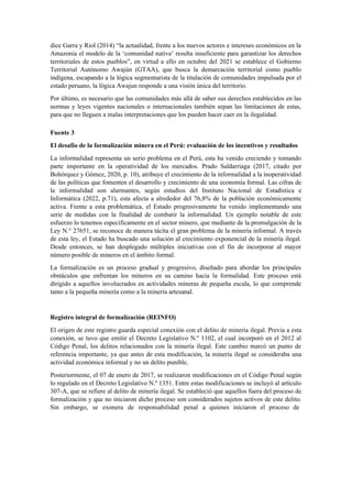 dice Garra y Riol (2014) “la actualidad, frente a los nuevos actores e intereses económicos en la
Amazonia el modelo de la ‘comunidad nativa’ resulta insuficiente para garantizar los derechos
territoriales de estos pueblos”, en virtud a ello en octubre del 2021 se establece el Gobierno
Territorial Autónomo Awajún (GTAA), que busca la demarcación territorial como pueblo
indígena, escapando a la lógica segmentarista de la titulación de comunidades impulsada por el
estado peruano, la lógica Awajun responde a una visión única del territorio.
Por último, es necesario que las comunidades más allá de saber sus derechos establecidos en las
normas y leyes vigentes nacionales o internacionales también sepan las limitaciones de estas,
para que no lleguen a malas interpretaciones que los pueden hacer caer en la ilegalidad.
Fuente 3
El desafío de la formalización minera en el Perú: evaluación de los incentivos y resultados
La informalidad representa un serio problema en el Perú, esta ha venido creciendo y tomando
parte importante en la operatividad de los mercados. Prado Saldarriaga (2017, citado por
Bohórquez y Gómez, 2020, p. 10), atribuye el crecimiento de la informalidad a la inoperatividad
de las políticas que fomenten el desarrollo y crecimiento de una economía formal. Las cifras de
la informalidad son alarmantes, según estudios del Instituto Nacional de Estadística e
Informática (2022, p.71), esta afecta a alrededor del 76,8% de la población económicamente
activa. Frente a esta problemática, el Estado progresivamente ha venido implementando una
serie de medidas con la finalidad de combatir la informalidad. Un ejemplo notable de este
esfuerzo lo tenemos específicamente en el sector minero, que mediante de la promulgación de la
Ley N.° 27651, se reconoce de manera tácita el gran problema de la minería informal. A través
de esta ley, el Estado ha buscado una solución al crecimiento exponencial de la minería ilegal.
Desde entonces, se han desplegado múltiples iniciativas con el fin de incorporar al mayor
número posible de mineros en el ámbito formal.
La formalización es un proceso gradual y progresivo, diseñado para abordar los principales
obstáculos que enfrentan los mineros en su camino hacia la formalidad. Este proceso está
dirigido a aquellos involucrados en actividades mineras de pequeña escala, lo que comprende
tanto a la pequeña minería como a la minería artesanal.
Registro integral de formalización (REINFO)
El origen de este registro guarda especial conexión con el delito de minería ilegal. Previa a esta
conexión, se tuvo que emitir el Decreto Legislativo N.º 1102, el cual incorporó en el 2012 al
Código Penal, los delitos relacionados con la minería ilegal. Este cambio marcó un punto de
referencia importante, ya que antes de esta modificación, la minería ilegal se consideraba una
actividad económica informal y no un delito punible.
Posteriormente, el 07 de enero de 2017, se realizaron modificaciones en el Código Penal según
lo regulado en el Decreto Legislativo N.º 1351. Entre estas modificaciones se incluyó al artículo
307-A, que se refiere al delito de minería ilegal. Se estableció que aquellos fuera del proceso de
formalización y que no iniciaron dicho proceso son considerados sujetos activos de este delito.
Sin embargo, se exonera de responsabilidad penal a quienes iniciaron el proceso de
 