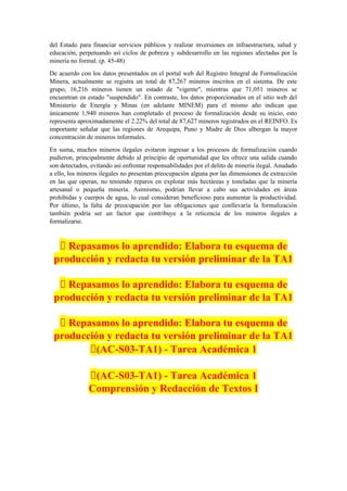 del Estado para financiar servicios públicos y realizar inversiones en infraestructura, salud y
educación, perpetuando así ciclos de pobreza y subdesarrollo en las regiones afectadas por la
minería no formal. (p. 45-48)
De acuerdo con los datos presentados en el portal web del Registro Integral de Formalización
Minera, actualmente se registra un total de 87,267 mineros inscritos en el sistema. De este
grupo, 16,216 mineros tienen un estado de "vigente", mientras que 71,051 mineros se
encuentran en estado "suspendido". En contraste, los datos proporcionados en el sitio web del
Ministerio de Energía y Minas (en adelante MINEM) para el mismo año indican que
únicamente 1,940 mineros han completado el proceso de formalización desde su inicio, esto
representa aproximadamente el 2.22% del total de 87,627 mineros registrados en el REINFO. Es
importante señalar que las regiones de Arequipa, Puno y Madre de Dios albergan la mayor
concentración de mineros informales.
En suma, muchos mineros ilegales evitaron ingresar a los procesos de formalización cuando
pudieron, principalmente debido al principio de oportunidad que les ofrece una salida cuando
son detectados, evitando así enfrentar responsabilidades por el delito de minería ilegal. Anudado
a ello, los mineros ilegales no presentan preocupación alguna por las dimensiones de extracción
en las que operan, no teniendo reparos en explotar más hectáreas y toneladas que la minería
artesanal o pequeña minería. Asimismo, podrían llevar a cabo sus actividades en áreas
prohibidas y cuerpos de agua, lo cual consideran beneficioso para aumentar la productividad.
Por último, la falta de preocupación por las obligaciones que conllevaría la formalización
también podría ser un factor que contribuye a la reticencia de los mineros ilegales a
formalizarse.
📝 Repasamos lo aprendido: Elabora tu esquema de
producción y redacta tu versión preliminar de la TA1
📝 Repasamos lo aprendido: Elabora tu esquema de
producción y redacta tu versión preliminar de la TA1
📝 Repasamos lo aprendido: Elabora tu esquema de
producción y redacta tu versión preliminar de la TA1
🔴(AC-S03-TA1) - Tarea Académica 1
🔴(AC-S03-TA1) - Tarea Académica 1
Comprensión y Redacción de Textos I
 