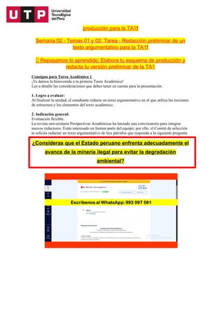 producción para la TA1❗
Semana 02 - Temas 01 y 02: Tarea - Redacción preliminar de un
texto argumentativo para la TA1❗
📝 Repasamos lo aprendido: Elabora tu esquema de producción y
redacta tu versión preliminar de la TA1
Consigna para Tarea Académica 1
¡Te damos la bienvenida a tu primera Tarea Académica!
Lee a detalle las consideraciones que debes tener en cuenta para la presentación.
1. Logro a evaluar:
Al finalizar la unidad, el estudiante redacta un texto argumentativo en el que utiliza las nociones
de estructura y los elementos del texto académico.
2. Indicación general:
Evaluación flexible.
La revista universitaria Perspectivas Académicas ha lanzado una convocatoria para integrar
nuevos redactores. Estás interesado en formar parte del equipo; por ello, el Comité de selección
te solicita redactar un texto argumentativo de tres párrafos que responda a la siguiente pregunta:
¿Consideras que el Estado peruano enfrenta adecuadamente el
avance de la minería ilegal para evitar la degradación
ambiental?
 