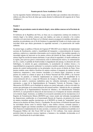 Fuentes para la Tarea Académica 1 (TA1)
Lee las siguientes fuentes informativas. Luego, anota las ideas que consideres más relevantes y
elabora con ellas una lluvia de ideas que usarás durante la elaboración del esquema de la Tarea
Académica 1.
Fuente 1
Medidas sin precedentes contra la minería ilegal y otros delitos conexos en la Provincia de
Pataz
El Gobierno de la República del Perú, en línea con su compromiso continuo de erradicar la
minería ilegal y los delitos conexos que esta implica, así como en atención a los eventos
ocurridos en la provincia de Pataz en La Libertad, anuncia un paquete de medidas adicionales y
paralelas sin precedentes con el fin de fortalecer la capacidad del Estado en la lucha contra esta
actividad ilícita que afecta gravemente la seguridad nacional y la preservación del medio
ambiente.
En primer lugar, se publica el Decreto de Urgencia Nº 006-2025 con el objetivo de implementar
acciones de fiscalización, control y trazabilidad del transporte y comercialización de insumos
químicos, explosivos y materiales relacionados con la minería ilegal. Esta medida responde a la
necesidad urgente de intervenir en los puntos críticos del distrito de Pataz, donde la actividad
minera ilegal ha crecido de manera alarmante, lo que afecta la seguridad y el medio ambiente en
la región, pues provoca graves consecuencias como la deforestación masiva, la contaminación
de ríos y suelos, la pérdida de biodiversidad, la degradación del paisaje, la alteración del ciclo
hidrológico, la emisión de gases contaminantes, la acumulación de residuos tóxicos y la
imposibilidad de recuperación ambiental. La normativa también establece la instalación de tres
puestos de control multisectoriales en las principales vías de acceso al distrito de Pataz. Estos
puestos tendrán como objetivo fiscalizar de manera continua el transporte de material minero,
explosivos, maquinaria y otros insumos vinculados a la minería ilegal. Asimismo, en estos
puestos de control se contará el apoyo de la Policía Nacional del Perú (PNP) y las Fuerzas
Armadas. En paralelo, el Gobierno implementará un sistema piloto de trazabilidad de la
comercialización del oro, a cargo del Ministerio de Energía y Minas (MINEM), y además un
sistema de control y monitoreo inalámbrico para los vehículos destinados al transporte de
mercancías a cargo de la Superintendencia de Transporte Terrestre de Personas, Carga y
Mercancías (SUTRAN) con la finalidad de realizar un control adecuado y efectivo de todos los
actores que participan en la comercialización del mineral aurífero. Además de ello se contempla
la intervención de la Superintendencia Nacional de Aduanas y de Administración Tributaria
(SUNAT), lo cual permitirá la detección de desviaciones en el transporte de insumos utilizados
en la minería ilegal. Asimismo, se establece la revocación automática de las inscripciones en el
Registro de Formalización Minera (REINFO) que vienen siendo mal utilizadas incumpliendo
las disposiciones establecidas en el mencionado Decreto de Urgencia, sin perjuicio de revocar
de manera inmediata aquellas inscripciones en el REINFO en estado de "suspendido" que se
ubican en los distritos de Pataz, Parcoy y Tayabamba. De esta forma, el Gobierno buscará frenar
las actividades ilícitas como la minería ilegal y otros delitos conexos, cerrando espacios a
operadores ilegales que intentan camuflarse en procedimientos que coadyuvan a la formalidad.
Para financiar la implementación de estas acciones, se autoriza la transferencia de partidas en el
Presupuesto Público del Año Fiscal 2025 de hasta S/ 52.6 millones. Este monto adicional
permitirá dotar de mayores recursos logísticos y humanos a las entidades involucradas en el
control y fiscalización de la actividad minera.
 