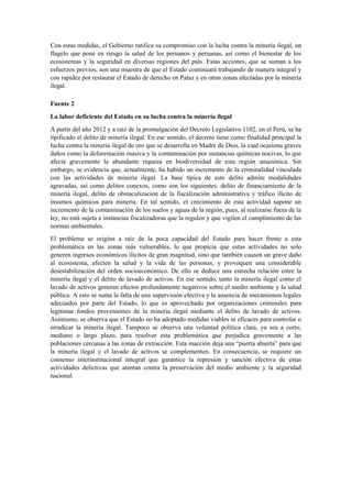 Con estas medidas, el Gobierno ratifica su compromiso con la lucha contra la minería ilegal, un
flagelo que pone en riesgo la salud de los peruanos y peruanas, así como el bienestar de los
ecosistemas y la seguridad en diversas regiones del país. Estas acciones, que se suman a los
esfuerzos previos, son una muestra de que el Estado continuará trabajando de manera integral y
con rapidez por restaurar el Estado de derecho en Pataz y en otras zonas afectadas por la minería
ilegal.
Fuente 2
La labor deficiente del Estado en su lucha contra la minería ilegal
A partir del año 2012 y a raíz de la promulgación del Decreto Legislativo 1102, en el Perú, se ha
tipificado el delito de minería ilegal. En ese sentido, el decreto tiene como finalidad principal la
lucha contra la minería ilegal de oro que se desarrolla en Madre de Dios, la cual ocasiona graves
daños como la deforestación masiva y la contaminación por sustancias químicas nocivas, lo que
afecta gravemente la abundante riqueza en biodiversidad de esta región amazónica. Sin
embargo, se evidencia que, actualmente, ha habido un incremento de la criminalidad vinculada
con las actividades de minería ilegal. La base típica de este delito admite modalidades
agravadas, así como delitos conexos, como son los siguientes: delito de financiamiento de la
minería ilegal, delito de obstaculización de la fiscalización administrativa y tráfico ilícito de
insumos químicos para minería. En tal sentido, el crecimiento de esta actividad supone un
incremento de la contaminación de los suelos y aguas de la región, pues, al realizarse fuera de la
ley, no está sujeta a instancias fiscalizadoras que la regulen y que vigilen el cumplimiento de las
normas ambientales.
El problema se origina a raíz de la poca capacidad del Estado para hacer frente a esta
problemática en las zonas más vulnerables, lo que propicia que estas actividades no solo
generen ingresos económicos ilícitos de gran magnitud, sino que también causen un grave daño
al ecosistema, afecten la salud y la vida de las personas, y provoquen una considerable
desestabilización del orden socioeconómico. De ello se deduce una estrecha relación entre la
minería ilegal y el delito de lavado de activos. En ese sentido, tanto la minería ilegal como el
lavado de activos generan efectos profundamente negativos sobre el medio ambiente y la salud
pública. A esto se suma la falta de una supervisión efectiva y la ausencia de mecanismos legales
adecuados por parte del Estado, lo que es aprovechado por organizaciones criminales para
legitimar fondos provenientes de la minería ilegal mediante el delito de lavado de activos.
Asimismo, se observa que el Estado no ha adoptado medidas viables ni eficaces para controlar o
erradicar la minería ilegal. Tampoco se observa una voluntad política clara, ya sea a corto,
mediano o largo plazo, para resolver esta problemática que perjudica gravemente a las
poblaciones cercanas a las zonas de extracción. Esta inacción deja una “puerta abierta” para que
la minería ilegal y el lavado de activos se complementen. En consecuencia, se requiere un
consenso interinstitucional integral que garantice la represión y sanción efectiva de estas
actividades delictivas que atentan contra la preservación del medio ambiente y la seguridad
nacional.
 