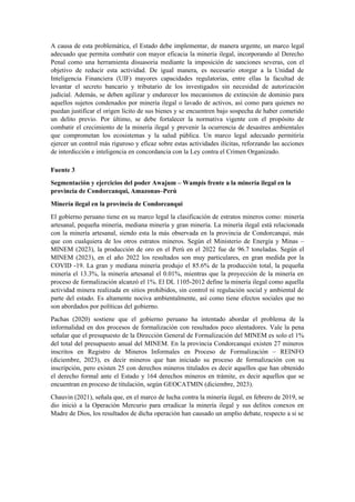 A causa de esta problemática, el Estado debe implementar, de manera urgente, un marco legal
adecuado que permita combatir con mayor eficacia la minería ilegal, incorporando al Derecho
Penal como una herramienta disuasoria mediante la imposición de sanciones severas, con el
objetivo de reducir esta actividad. De igual manera, es necesario otorgar a la Unidad de
Inteligencia Financiera (UIF) mayores capacidades regulatorias, entre ellas la facultad de
levantar el secreto bancario y tributario de los investigados sin necesidad de autorización
judicial. Además, se deben agilizar y endurecer los mecanismos de extinción de dominio para
aquellos sujetos condenados por minería ilegal o lavado de activos, así como para quienes no
puedan justificar el origen lícito de sus bienes y se encuentren bajo sospecha de haber cometido
un delito previo. Por último, se debe fortalecer la normativa vigente con el propósito de
combatir el crecimiento de la minería ilegal y prevenir la ocurrencia de desastres ambientales
que comprometan los ecosistemas y la salud pública. Un marco legal adecuado permitiría
ejercer un control más riguroso y eficaz sobre estas actividades ilícitas, reforzando las acciones
de interdicción e inteligencia en concordancia con la Ley contra el Crimen Organizado.
Fuente 3
Segmentación y ejercicios del poder Awajum – Wampis frente a la minería ilegal en la
provincia de Condorcanqui, Amazonas–Perú
Minería ilegal en la provincia de Condorcanqui
El gobierno peruano tiene en su marco legal la clasificación de estratos mineros como: minería
artesanal, pequeña minería, mediana minería y gran minería. La minería ilegal está relacionada
con la minería artesanal, siendo esta la más observada en la provincia de Condorcanqui, más
que con cualquiera de los otros estratos mineros. Según el Ministerio de Energía y Minas –
MINEM (2023), la producción de oro en el Perú en el 2022 fue de 96.7 toneladas. Según el
MINEM (2023), en el año 2022 los resultados son muy particulares, en gran medida por la
COVID -19. La gran y mediana minería produjo el 85.6% de la producción total, la pequeña
minería el 13.3%, la minería artesanal el 0.01%, mientras que la proyección de la minería en
proceso de formalización alcanzó el 1%. El DL 1105-2012 define la minería ilegal como aquella
actividad minera realizada en sitios prohibidos, sin control ni regulación social y ambiental de
parte del estado. Es altamente nociva ambientalmente, así como tiene efectos sociales que no
son abordados por políticas del gobierno.
Pachas (2020) sostiene que el gobierno peruano ha intentado abordar el problema de la
informalidad en dos procesos de formalización con resultados poco alentadores. Vale la pena
señalar que el presupuesto de la Dirección General de Formalización del MINEM es solo el 1%
del total del presupuesto anual del MINEM. En la provincia Condorcanqui existen 27 mineros
inscritos en Registro de Mineros Informales en Proceso de Formalización – REINFO
(diciembre, 2023), es decir mineros que han iniciado su proceso de formalización con su
inscripción, pero existen 25 con derechos mineros titulados es decir aquellos que han obtenido
el derecho formal ante el Estado y 164 derechos mineros en trámite, es decir aquellos que se
encuentran en proceso de titulación, según GEOCATMIN (diciembre, 2023).
Chauvin (2021), señala que, en el marco de lucha contra la minería ilegal, en febrero de 2019, se
dio inició a la Operación Mercurio para erradicar la minería ilegal y sus delitos conexos en
Madre de Dios, los resultados de dicha operación han causado un amplio debate, respecto a si se
 
