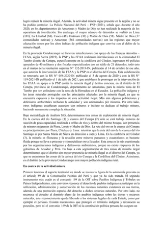logró reducir la minería ilegal. Además, la actividad minera sigue presente en la región y no se
ha podido controlar. La Policía Nacional del Perú – PNP (2021), señala que, durante el año
2020, en los departamentos de Amazonas y Madre de Dios se han realizado la mayoría de los
operativos de interdicción. Sin embargo, el mayor número de detenidos se realizó en Lima
(101), La Libertad (68), Cusco (48), Huánuco (30) y Madre de Dios (58). Madre de Dios (37
comunidades nativas) y Amazonas (361 comunidades nativas) son las regiones que mayor
afectación tienen por los altos índices de población indígena que convive con el delito de la
minería ilegal.
En la provincia Condorcanqui se hicieron interdicciones con apoyo de las Fuerzas Armadas –
FFAA, según Sierra (2019), la PNP y las FFAA realizaron interdicciones en la comunidad El
Tambo distrito de Cenepa, específicamente en la cordillera del Cóndor, ingresaron 60 policías
apoyados de 40 militares y dos fiscales especializados con un saldo de 21 detenidos, todo esto
en el marco de la resolución suprema N° 132-2019-IN, publicado el 14 de octubre de ese año,
que autoriza la intervención de las FFAA y la PNP en el distrito del Cenepa. Esta colaboración
se renovaría con la RS N° 056-2020-IN publicado el 5 de agosto de 2020 y con la RS N°
119-2021-IN publicado el 1 de julio de 2021, que establecen la prorrogan en la intervención de
las FFAA en apoyo a la PNP contra la minería ilegal y delitos conexos, en el distrito de El
Cenepa, provincia de Condorcanqui, departamento de Amazonas, para la misma zona de El
Tambo por ser colindante con la zona de la Herradura en el Ecuador. La población indígena y
las áreas naturales protegidas son las principales afectadas por la minería ilegal, ya que se
encuentra expuesta a los impactos de esta actividad ilegal. Más aún algunas poblaciones y
defensores ambientales rechazan la actividad y son amenazados por mineros. Por otro lado,
otros indígenas establecen acuerdos con mineros e incluso se dedican al trabajo minero,
haciendo sumamente compleja la situación.
Bajo metodología de Análisis SIG, determinamos tres zonas de explotación de minería ilegal.
En la cuenca del río Santiago (1) y cuenca del Cenepa (2) sólo se está trabaja motores de
succión de poca capacidad, realizada a orillas de ríos y dentro del mismo bosque, con presencia
de mineros migrantes de Piura, Loreto y Madre de Dios. La ruta del oro en la cuenca del Cenepa
es principalmente por Piura, Chiclayo y Lima: mientras que la ruta del oro de la cuenca del río
Santiago es por Santa María de Nieva en dirección a Jaén y Lima. En la cordillera del Cóndor
(3), la minería es filoneana y la relación entre mineros peruanos y ecuatorianos es bastante
fluida porque se lleva a procesar y comercializar oro a Ecuador. Esta zona es la más cuestionada
por las organizaciones indígenas y defensores ambientales, porque no existe respuesta de los
gobiernos de Ecuador y Perú. En base a esta segmentación de tres zonas de minería ilegal
determinamos que el distrito con mayor presencia de minería ilegal es el distrito del Cenepa, ya
que se encuentran las zonas de la cuenca del río Cenepa y la Cordillera del Cóndor. Asimismo,
es el distrito de la provincia Condorcanqui con mayor población indígena rural.
En contra de la actividad minera
Primero tenemos el aspecto territorial en donde se invoca la figura de la autonomía prevista en
el artículo 89 de la Constitución Política del Perú y que ya ha sido tratada. El segundo
instrumento más usado es el convenio 169 de la OIT sobre Pueblos Indígenas ý Tribales en
Países Independientes, este convenio reconoce el derecho de pueblos indígenas a participar en la
utilización, administración y conservación de los recursos naturales existentes en sus tierras,
además de una protección especial del derecho a dichos recursos naturales. Por otro lado, no
reconoce el derecho al dominio pleno de los pueblos indígenas sobre las tierras y recursos
naturales, este reconocimiento queda liberado a los sistemas legales de cada Estado, como por
ejemplo el peruano. Existen mecanismos que protegen el territorio indígena y reconocen su
posesión, pero ni el convenio 169 de la OIT ni la constitución política peruana les asegura un
 
