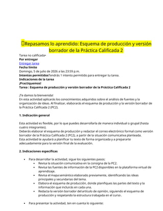 📝Repasamos lo aprendido: Esquema de producción y versión
borrador de la Práctica Calificada 2
Tarea no calificada•
Por entregar
Entregar tarea
Fecha límite
Domingo, 5 de julio de 2026 a las 23:59 p.m.
Intentos permitidosTendrás 1 intento permitido para entregar tu tarea.
Indicaciones de la tarea
¡Practiquemos!
Tarea : Esquema de producción y versión borrador de la Práctica Calificada 2
¡Te damos la bienvenida!
En esta actividad aplicarás los conocimientos adquiridos sobre el análisis de fuentes y la
organización de ideas. Al finalizar, elaborarás el esquema de producción y la versión borrador de
la Práctica Calificada 2 (PC2).
1. Indicación general
Esta actividad es flexible, por lo que puedes desarrollarla de manera individual o grupal (hasta
cuatro integrantes).
Deberás elaborar el esquema de producción y redactar el correo electrónico formal como versión
borrador de la Práctica Calificada 2 (PC2), a partir de la situación comunicativa planteada.
Esta actividad te ayudará a planificar tu texto de forma organizada y a prepararte
adecuadamente para la versión final de la evaluación.
2. Indicaciones específicas
 Para desarrollar la actividad, sigue los siguientes pasos:
 Revisa la situación comunicativa en la consigna de la PC2.
 Revisa las fuentes de información de la PC2 disponibles en la plataforma virtual de
aprendizaje.
 Revisa el mapa semántico elaborado previamente, identificando las ideas
principales y secundarias del tema.
 Elabora el esquema de producción, donde planifiques las partes del texto y la
información que incluirás en cada una.
 Redacta la versión borrador del artículo de opinión, siguiendo el esquema de
producción y respetando la estructura trabajada en el curso .
 Para presentar la actividad, ten en cuenta lo siguiente:
 