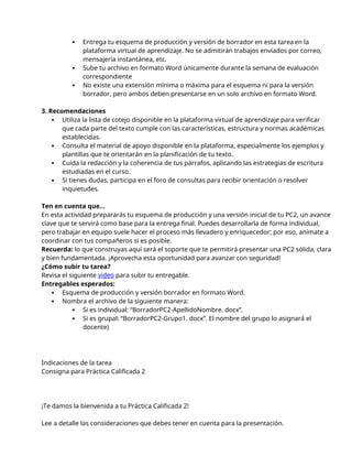  Entrega tu esquema de producción y versión de borrador en esta tarea en la
plataforma virtual de aprendizaje. No se admitirán trabajos enviados por correo,
mensajería instantánea, etc.
 Sube tu archivo en formato Word únicamente durante la semana de evaluación
correspondiente
 No existe una extensión mínima o máxima para el esquema ni para la versión
borrador, pero ambos deben presentarse en un solo archivo en formato Word.
3. Recomendaciones
 Utiliza la lista de cotejo disponible en la plataforma virtual de aprendizaje para verificar
que cada parte del texto cumple con las características, estructura y normas académicas
establecidas.
 Consulta el material de apoyo disponible en la plataforma, especialmente los ejemplos y
plantillas que te orientarán en la planificación de tu texto.
 Cuida la redacción y la coherencia de tus párrafos, aplicando las estrategias de escritura
estudiadas en el curso.
 Si tienes dudas, participa en el foro de consultas para recibir orientación o resolver
inquietudes.
Ten en cuenta que...
En esta actividad prepararás tu esquema de producción y una versión inicial de tu PC2, un avance
clave que te servirá como base para la entrega final. Puedes desarrollarla de forma individual,
pero trabajar en equipo suele hacer el proceso más llevadero y enriquecedor; por eso, anímate a
coordinar con tus compañeros si es posible.
Recuerda: lo que construyas aquí será el soporte que te permitirá presentar una PC2 sólida, clara
y bien fundamentada. ¡Aprovecha esta oportunidad para avanzar con seguridad!
¿Cómo subir tu tarea?
Revisa el siguiente video para subir tu entregable.
Entregables esperados:
 Esquema de producción y versión borrador en formato Word.
 Nombra el archivo de la siguiente manera:
 Si es individual: “BorradorPC2-ApellidoNombre. docx”.
 Si es grupal: “BorradorPC2-Grupo1. docx”. El nombre del grupo lo asignará el
docente)
Indicaciones de la tarea
Consigna para Práctica Calificada 2
¡Te damos la bienvenida a tu Práctica Calificada 2!
Lee a detalle las consideraciones que debes tener en cuenta para la presentación.
 