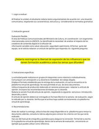 1. Logro a evaluar:
Al finalizar la unidad, el estudiante redacta textos argumentativos de acuerdo con una situación
comunicativa, respetando sus características, estructura y considerando la normativa gramatical.
2. Indicación general:
Evaluación flexible.
El área de Políticas Comunicacionales del Ministerio de Cultura, en coordinación con organismos
internacionales como la UNESCO, ha identificado la necesidad de analizar el impacto de los
creadores de contenido digital en la difusión de
información sensible como salud, educación, seguridad o patrimonio. Al formar parte del
equipo, se te solicita redactar un artículo de opinión que responda a la siguiente pregunta:
¿Debería restringirse la libertad de expresión de los influencers que no
tienen formación académica sobre los temas que difunden?
3. Indicaciones específicas:
La actividad puede realizarse en grupos (4 integrantes como máximo) o individualmente.
Comuniquen con anticipación a su docente la modalidad de trabajo elegida.
Emplea el formato establecido para la entrega de tu evaluación, el cual se encuentra en la
plataforma virtual de aprendizaje. No está permitido el uso de otros documentos.
Utiliza el esquema de producción elaborado en sesiones previas para redactar tu artículo de
opinión. Incorpora las recomendaciones brindadas por tu docente.
Redacta la versión final del artículo de opinión, respetando la siguiente estructura: introducción,
desarrollo y cierre.
El artículo de opinión deberá ser entregado en formato Word en la semana de evaluación, según
lo indicado por tu docente. Verifica que el archivo haya subido correctamente a la plataforma
virtual de aprendizaje.
4. Recomendaciones:
Antes de realizar tu entrega, utiliza la lista de cotejo disponible en la plataforma para revisar tu
documento; además, consulta la rúbrica adjunta para conocer los criterios con los que serás
evaluado.
Haz uso del manual de ortografía y gramática para asegurar la corrección formal de tu escrito.
En la plataforma virtual de aprendizaje, dentro de la semana de evaluación, encontrarás un
ejemplo que puedes utilizar como referencia.
 