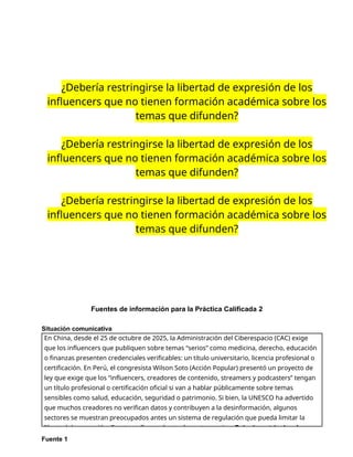¿Debería restringirse la libertad de expresión de los
influencers que no tienen formación académica sobre los
temas que difunden?
¿Debería restringirse la libertad de expresión de los
influencers que no tienen formación académica sobre los
temas que difunden?
¿Debería restringirse la libertad de expresión de los
influencers que no tienen formación académica sobre los
temas que difunden?
Fuentes de información para la Práctica Calificada 2
Situación comunicativa
Fuente 1
En China, desde el 25 de octubre de 2025, la Administración del Ciberespacio (CAC) exige
que los influencers que publiquen sobre temas “serios” como medicina, derecho, educación
o finanzas presenten credenciales verificables: un título universitario, licencia profesional o
certificación. En Perú, el congresista Wilson Soto (Acción Popular) presentó un proyecto de
ley que exige que los “influencers, creadores de contenido, streamers y podcasters” tengan
un título profesional o certificación oficial si van a hablar públicamente sobre temas
sensibles como salud, educación, seguridad o patrimonio. Si bien, la UNESCO ha advertido
que muchos creadores no verifican datos y contribuyen a la desinformación, algunos
sectores se muestran preocupados antes un sistema de regulación que pueda limitar la
libertad de expresión. Frente a ello, se plantea la controversia: ¿Debería restringirse la
 