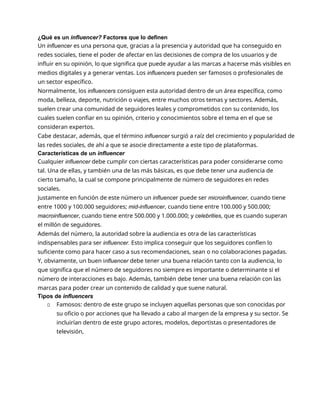 ¿Qué es un influencer? Factores que lo definen
Un influencer es una persona que, gracias a la presencia y autoridad que ha conseguido en
redes sociales, tiene el poder de afectar en las decisiones de compra de los usuarios y de
influir en su opinión, lo que significa que puede ayudar a las marcas a hacerse más visibles en
medios digitales y a generar ventas. Los influencers pueden ser famosos o profesionales de
un sector específico.
Normalmente, los influencers consiguen esta autoridad dentro de un área específica, como
moda, belleza, deporte, nutrición o viajes, entre muchos otros temas y sectores. Además,
suelen crear una comunidad de seguidores leales y comprometidos con su contenido, los
cuales suelen confiar en su opinión, criterio y conocimientos sobre el tema en el que se
consideran expertos.
Cabe destacar, además, que el término influencer surgió a raíz del crecimiento y popularidad de
las redes sociales, de ahí a que se asocie directamente a este tipo de plataformas.
Características de un influencer
Cualquier influencer debe cumplir con ciertas características para poder considerarse como
tal. Una de ellas, y también una de las más básicas, es que debe tener una audiencia de
cierto tamaño, la cual se compone principalmente de número de seguidores en redes
sociales.
Justamente en función de este número un influencer puede ser microinfluencer, cuando tiene
entre 1000 y 100.000 seguidores; mid-influencer, cuando tiene entre 100.000 y 500.000;
macroinfluencer, cuando tiene entre 500.000 y 1.000.000; y celebrities, que es cuando superan
el millón de seguidores.
Además del número, la autoridad sobre la audiencia es otra de las características
indispensables para ser influencer. Esto implica conseguir que los seguidores confíen lo
suficiente como para hacer caso a sus recomendaciones, sean o no colaboraciones pagadas.
Y, obviamente, un buen influencer debe tener una buena relación tanto con la audiencia, lo
que significa que el número de seguidores no siempre es importante o determinante si el
número de interacciones es bajo. Además, también debe tener una buena relación con las
marcas para poder crear un contenido de calidad y que suene natural.
Tipos de influencers
▫ Famosos: dentro de este grupo se incluyen aquellas personas que son conocidas por
su oficio o por acciones que ha llevado a cabo al margen de la empresa y su sector. Se
incluirían dentro de este grupo actores, modelos, deportistas o presentadores de
televisión,
 