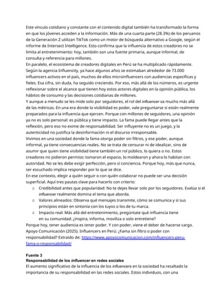 Este vínculo cotidiano y constante con el contenido digital también ha transformado la forma
en que los jóvenes acceden a la información. Más de una cuarta parte (28.3%) de los peruanos
de la Generación Z utilizan TikTok como un motor de búsqueda alternativo a Google, según el
informe de Intersect Intelligence. Esto confirma que la influencia de estos creadores no se
limita al entretenimiento: hoy, también son una fuente primaria, aunque informal, de
consulta y referencia para millones.
En paralelo, el ecosistema de creadores digitales en Perú se ha multiplicado rápidamente.
Según la agencia Influencity, ya hace algunos años se estimaban alrededor de 73.000
influencers activos en el país, muchos de ellos microinfluencers con audiencias específicas y
fieles. Esa cifra, sin duda, ha seguido creciendo. Por eso, más allá de los números, es urgente
reflexionar sobre el alcance que tienen hoy estos actores digitales en la opinión pública, los
hábitos de consumo y las decisiones cotidianas de millones.
Y aunque a menudo se les mide solo por seguidores, el rol del influencer va mucho más allá
de las métricas. En una era donde la visibilidad es poder, vale preguntarse si están realmente
preparados para la influencia que ejercen. Porque con millones de seguidores, una opinión
ya no es solo personal: es pública y tiene impacto. La fama puede llegar antes que la
reflexión, pero eso no exime de responsabilidad. Ser influyente no es un juego, y la
autenticidad no justifica la desinformación ni el discurso irresponsable.
Vivimos en una sociedad donde la fama otorga poder sin filtros, y ese poder, aunque
informal, ya tiene consecuencias reales. No se trata de censurar ni de idealizar, sino de
asumir que quien tiene visibilidad tiene también un rol público, lo quiera o no. Estos
creadores no pidieron permiso: tomaron el espacio, lo moldearon y ahora lo habitan con
autoridad. No se les debe exigir perfección, pero sí conciencia. Porque hoy, más que nunca,
ser escuchado implica responder por lo que se dice.
En ese contexto, elegir a quién seguir o con quién colaborar no puede ser una decisión
superficial. Aquí tres pautas clave para hacerlo con criterio:
▫ Credibilidad antes que popularidad: No te dejes llevar solo por los seguidores. Evalúa si el
influencer realmente domina el tema que aborda.
▫ Valores alineados: Observa qué mensajes transmite, cómo se comunica y si sus
principios están en sintonía con los tuyos o los de tu marca.
▫ Impacto real: Más allá del entretenimiento, pregúntate qué influencia tiene
en su comunidad: ¿inspira, informa, moviliza o solo entretiene?
Porque hoy, tener audiencia es tener poder. Y con poder, viene el deber de hacerse cargo.
Apoyo Comunicación (2025). Influencers en Perú: ¿Fama sin filtro o poder con
responsabilidad? Extraido de: https://www.apoyocomunicacion.com/influencers-peru-
fama-o-responsabilidad/
Fuente 3
Responsabilidad de los influencer en redes sociales
El aumento significativo de la influencia de los influencers en la sociedad ha resaltado la
importancia de su responsabilidad en las redes sociales. Estos individuos, con una
 