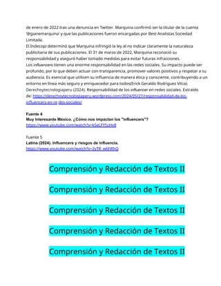 de enero de 2022 tras una denuncia en Twitter. Marquina confirmó ser la titular de la cuenta
‘@gianemarquina’ y que las publicaciones fueron encargadas por Best Analistas Sociedad
Limitada.
El Indecopi determinó que Marquina infringió la ley al no indicar claramente la naturaleza
publicitaria de sus publicaciones. El 31 de marzo de 2022, Marquina reconoció su
responsabilidad y aseguró haber tomado medidas para evitar futuras infracciones.
Los influencers tienen una enorme responsabilidad en las redes sociales. Su impacto puede ser
profundo, por lo que deben actuar con transparencia, promover valores positivos y respetar a su
audiencia. Es esencial que utilicen su influencia de manera ética y consciente, contribuyendo a un
entorno en línea más seguro y enriquecedor para todos(Erick Geraldo Rodriguez Vilca).
Derechoytecnologiaperu (2024). Responsabilidad de los influencer en redes sociales. Extraído
de: https://derechoytecnologiaperu.wordpress.com/2024/05/27/responsabilidad-de-los-
influencers-en-re des-sociales/
Fuente 4
Muy Interesante México. ¿Cómo nos impactan los "influencers"?
https://www.youtube.com/watch?v=kSeLFY5cHx8
Fuente 5
Latina (2024). Influencers y riesgos de influencia.
https://www.youtube.com/watch?v=2yTR_w6hRhQ
Comprensión y Redacción de Textos II
Comprensión y Redacción de Textos II
Comprensión y Redacción de Textos II
Comprensión y Redacción de Textos II
Comprensión y Redacción de Textos II
 