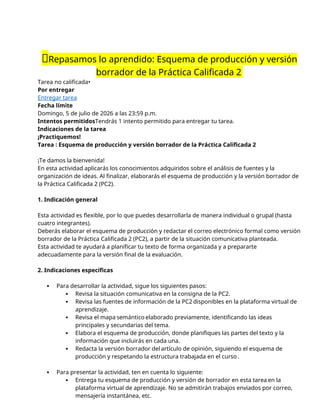 📝Repasamos lo aprendido: Esquema de producción y versión
borrador de la Práctica Calificada 2
Tarea no calificada•
Por entregar
Entregar tarea
Fecha límite
Domingo, 5 de julio de 2026 a las 23:59 p.m.
Intentos permitidosTendrás 1 intento permitido para entregar tu tarea.
Indicaciones de la tarea
¡Practiquemos!
Tarea : Esquema de producción y versión borrador de la Práctica Calificada 2
¡Te damos la bienvenida!
En esta actividad aplicarás los conocimientos adquiridos sobre el análisis de fuentes y la
organización de ideas. Al finalizar, elaborarás el esquema de producción y la versión borrador de
la Práctica Calificada 2 (PC2).
1. Indicación general
Esta actividad es flexible, por lo que puedes desarrollarla de manera individual o grupal (hasta
cuatro integrantes).
Deberás elaborar el esquema de producción y redactar el correo electrónico formal como versión
borrador de la Práctica Calificada 2 (PC2), a partir de la situación comunicativa planteada.
Esta actividad te ayudará a planificar tu texto de forma organizada y a prepararte
adecuadamente para la versión final de la evaluación.
2. Indicaciones específicas
 Para desarrollar la actividad, sigue los siguientes pasos:
 Revisa la situación comunicativa en la consigna de la PC2.
 Revisa las fuentes de información de la PC2 disponibles en la plataforma virtual de
aprendizaje.
 Revisa el mapa semántico elaborado previamente, identificando las ideas
principales y secundarias del tema.
 Elabora el esquema de producción, donde planifiques las partes del texto y la
información que incluirás en cada una.
 Redacta la versión borrador del artículo de opinión, siguiendo el esquema de
producción y respetando la estructura trabajada en el curso .
 Para presentar la actividad, ten en cuenta lo siguiente:
 Entrega tu esquema de producción y versión de borrador en esta tarea en la
plataforma virtual de aprendizaje. No se admitirán trabajos enviados por correo,
mensajería instantánea, etc.
 