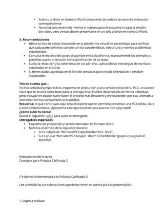  Sube tu archivo en formato Word únicamente durante la semana de evaluación
correspondiente
 No existe una extensión mínima o máxima para el esquema ni para la versión
borrador, pero ambos deben presentarse en un solo archivo en formato Word.
3. Recomendaciones
 Utiliza la lista de cotejo disponible en la plataforma virtual de aprendizaje para verificar
que cada parte del texto cumple con las características, estructura y normas académicas
establecidas.
 Consulta el material de apoyo disponible en la plataforma, especialmente los ejemplos y
plantillas que te orientarán en la planificación de tu texto.
 Cuida la redacción y la coherencia de tus párrafos, aplicando las estrategias de escritura
estudiadas en el curso.
 Si tienes dudas, participa en el foro de consultas para recibir orientación o resolver
inquietudes.
Ten en cuenta que...
En esta actividad prepararás tu esquema de producción y una versión inicial de tu PC2, un avance
clave que te servirá como base para la entrega final. Puedes desarrollarla de forma individual,
pero trabajar en equipo suele hacer el proceso más llevadero y enriquecedor; por eso, anímate a
coordinar con tus compañeros si es posible.
Recuerda: lo que construyas aquí será el soporte que te permitirá presentar una PC2 sólida, clara
y bien fundamentada. ¡Aprovecha esta oportunidad para avanzar con seguridad!
¿Cómo subir tu tarea?
Revisa el siguiente video para subir tu entregable.
Entregables esperados:
 Esquema de producción y versión borrador en formato Word.
 Nombra el archivo de la siguiente manera:
 Si es individual: “BorradorPC2-ApellidoNombre. docx”.
 Si es grupal: “BorradorPC2-Grupo1. docx”. El nombre del grupo lo asignará el
docente)
Indicaciones de la tarea
Consigna para Práctica Calificada 2
¡Te damos la bienvenida a tu Práctica Calificada 2!
Lee a detalle las consideraciones que debes tener en cuenta para la presentación.
1. Logro a evaluar:
 