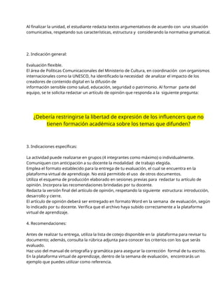 Al finalizar la unidad, el estudiante redacta textos argumentativos de acuerdo con una situación
comunicativa, respetando sus características, estructura y considerando la normativa gramatical.
2. Indicación general:
Evaluación flexible.
El área de Políticas Comunicacionales del Ministerio de Cultura, en coordinación con organismos
internacionales como la UNESCO, ha identificado la necesidad de analizar el impacto de los
creadores de contenido digital en la difusión de
información sensible como salud, educación, seguridad o patrimonio. Al formar parte del
equipo, se te solicita redactar un artículo de opinión que responda a la siguiente pregunta:
¿Debería restringirse la libertad de expresión de los influencers que no
tienen formación académica sobre los temas que difunden?
3. Indicaciones específicas:
La actividad puede realizarse en grupos (4 integrantes como máximo) o individualmente.
Comuniquen con anticipación a su docente la modalidad de trabajo elegida.
Emplea el formato establecido para la entrega de tu evaluación, el cual se encuentra en la
plataforma virtual de aprendizaje. No está permitido el uso de otros documentos.
Utiliza el esquema de producción elaborado en sesiones previas para redactar tu artículo de
opinión. Incorpora las recomendaciones brindadas por tu docente.
Redacta la versión final del artículo de opinión, respetando la siguiente estructura: introducción,
desarrollo y cierre.
El artículo de opinión deberá ser entregado en formato Word en la semana de evaluación, según
lo indicado por tu docente. Verifica que el archivo haya subido correctamente a la plataforma
virtual de aprendizaje.
4. Recomendaciones:
Antes de realizar tu entrega, utiliza la lista de cotejo disponible en la plataforma para revisar tu
documento; además, consulta la rúbrica adjunta para conocer los criterios con los que serás
evaluado.
Haz uso del manual de ortografía y gramática para asegurar la corrección formal de tu escrito.
En la plataforma virtual de aprendizaje, dentro de la semana de evaluación, encontrarás un
ejemplo que puedes utilizar como referencia.
 